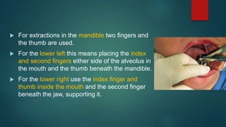  For extractions in the mandible two ﬁngers and
the thumb are used.
 For the lower left this means placing the index
and second ﬁngers either side of the alveolus in
the mouth and the thumb beneath the mandible.
 For the lower right use the index ﬁnger and
thumb inside the mouth and the second ﬁnger
beneath the jaw, supporting it.
 