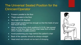 The Universal Seated Position for the
Clinician/Operator
 Forearm parallel to the floor
 Thighs parallel to the floor
 Hip angle of 90 degrees
 Seat height positioned low enough so that the heels of your
feet touch the floor
 When working from clock positions 9-12:00, feet spread
apart so that your legs and the chair base form a tripod
which creates a stable position
 Avoid positioning your legs behind the patient’s chair
 Back of the operator should be always straight
 Head erect and should not be bent of drooping
 