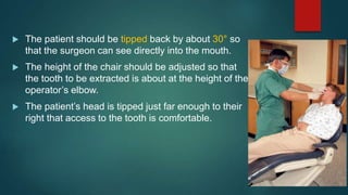  The patient should be tipped back by about 30° so
that the surgeon can see directly into the mouth.
 The height of the chair should be adjusted so that
the tooth to be extracted is about at the height of the
operator’s elbow.
 The patient’s head is tipped just far enough to their
right that access to the tooth is comfortable.
 