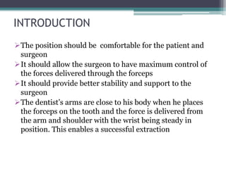 INTRODUCTION
The position should be comfortable for the patient and
surgeon
It should allow the surgeon to have maximum control of
the forces delivered through the forceps
It should provide better stability and support to the
surgeon
The dentist’s arms are close to his body when he places
the forceps on the tooth and the force is delivered from
the arm and shoulder with the wrist being steady in
position. This enables a successful extraction
 