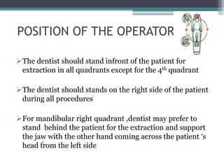 POSITION OF THE OPERATOR
The dentist should stand infront of the patient for
extraction in all quadrants except for the 4th quadrant
The dentist should stands on the right side of the patient
during all procedures
For mandibular right quadrant ,dentist may prefer to
stand behind the patient for the extraction and support
the jaw with the other hand coming across the patient ‘s
head from the left side
 