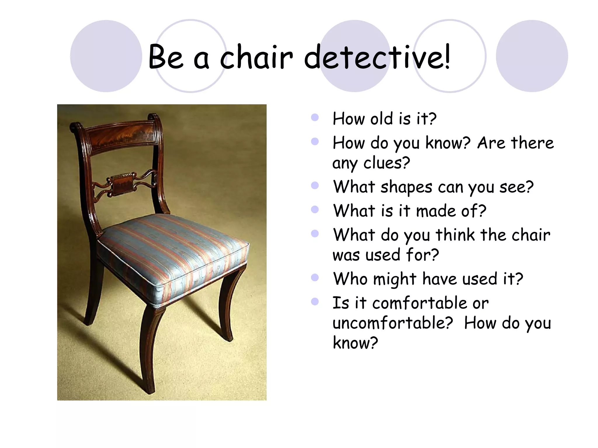 How old is it? How do you know? Are there any clues? What shapes can you see? What is it made of? What do you think the chair was used for? Who might have used it? Is it comfortable or uncomfortable?  How do you know? Be a chair detective! 