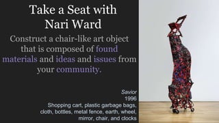 Take a Seat with
Nari Ward
Construct a chair-like art object
that is composed of found
materials and ideas and issues from
your community.
Savior
1996
Shopping cart, plastic garbage bags,
cloth, bottles, metal fence, earth, wheel,
mirror, chair, and clocks
 