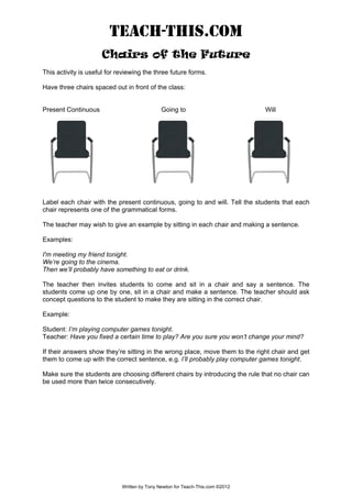TEACH-THIS.COM
Chairs of the Future
This activity is useful for reviewing the three future forms.
Have three chairs spaced out in front of the class:
Present Continuous Going to Will
Label each chair with the present continuous, going to and will. Tell the students that each
chair represents one of the grammatical forms.
The teacher may wish to give an example by sitting in each chair and making a sentence.
Examples:
I'm meeting my friend tonight.
We’re going to the cinema.
Then we’ll probably have something to eat or drink.
The teacher then invites students to come and sit in a chair and say a sentence. The
students come up one by one, sit in a chair and make a sentence. The teacher should ask
concept questions to the student to make they are sitting in the correct chair.
Example:
Student: I’m playing computer games tonight.
Teacher: Have you fixed a certain time to play? Are you sure you won’t change your mind?
If their answers show they’re sitting in the wrong place, move them to the right chair and get
them to come up with the correct sentence, e.g. I’ll probably play computer games tonight.
Make sure the students are choosing different chairs by introducing the rule that no chair can
be used more than twice consecutively.
Written by Tony Newton for Teach-This.com ©2012
 