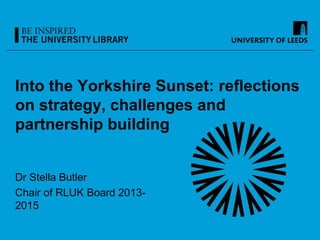 Into the Yorkshire Sunset: reflections
on strategy, challenges and
partnership building
Dr Stella Butler
Chair of RLUK Board 2013-
2015
 