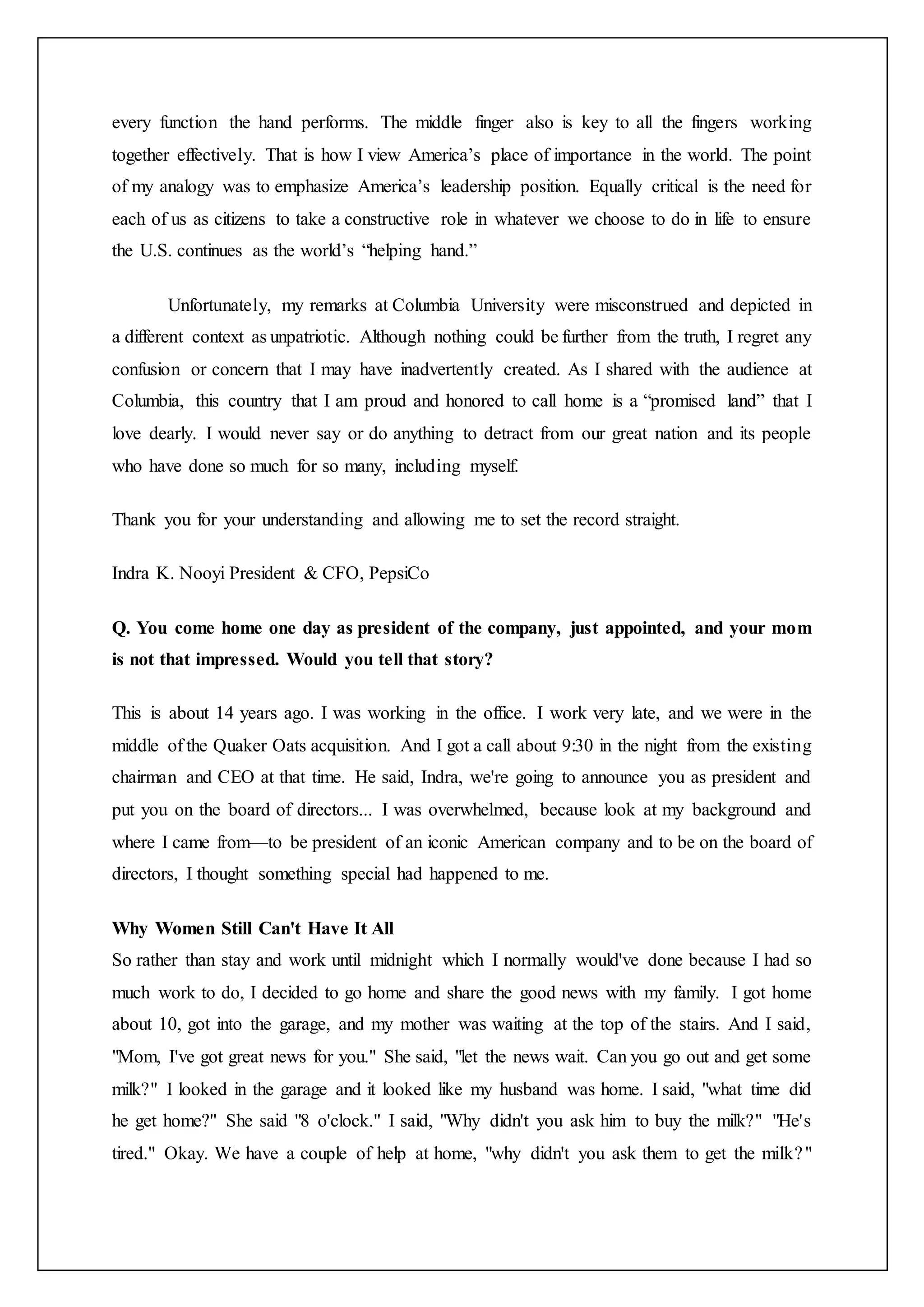 every function the hand performs. The middle finger also is key to all the fingers working
together effectively. That is how I view America’s place of importance in the world. The point
of my analogy was to emphasize America’s leadership position. Equally critical is the need for
each of us as citizens to take a constructive role in whatever we choose to do in life to ensure
the U.S. continues as the world’s “helping hand.”
Unfortunately, my remarks at Columbia University were misconstrued and depicted in
a different context as unpatriotic. Although nothing could be further from the truth, I regret any
confusion or concern that I may have inadvertently created. As I shared with the audience at
Columbia, this country that I am proud and honored to call home is a “promised land” that I
love dearly. I would never say or do anything to detract from our great nation and its people
who have done so much for so many, including myself.
Thank you for your understanding and allowing me to set the record straight.
Indra K. Nooyi President & CFO, PepsiCo
Q. You come home one day as president of the company, just appointed, and your mom
is not that impressed. Would you tell that story?
This is about 14 years ago. I was working in the office. I work very late, and we were in the
middle of the Quaker Oats acquisition. And I got a call about 9:30 in the night from the existing
chairman and CEO at that time. He said, Indra, we're going to announce you as president and
put you on the board of directors... I was overwhelmed, because look at my background and
where I came from—to be president of an iconic American company and to be on the board of
directors, I thought something special had happened to me.
Why Women Still Can't Have It All
So rather than stay and work until midnight which I normally would've done because I had so
much work to do, I decided to go home and share the good news with my family. I got home
about 10, got into the garage, and my mother was waiting at the top of the stairs. And I said,
"Mom, I've got great news for you." She said, "let the news wait. Can you go out and get some
milk?" I looked in the garage and it looked like my husband was home. I said, "what time did
he get home?" She said "8 o'clock." I said, "Why didn't you ask him to buy the milk?" "He's
tired." Okay. We have a couple of help at home, "why didn't you ask them to get the milk?"
 