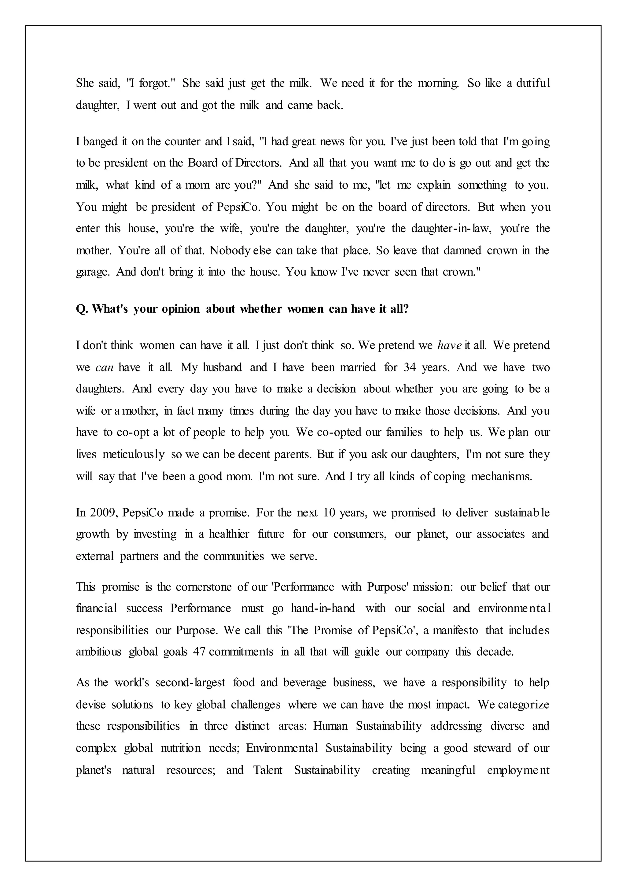 She said, "I forgot." She said just get the milk. We need it for the morning. So like a dutiful
daughter, I went out and got the milk and came back.
I banged it on the counter and I said, "I had great news for you. I've just been told that I'm going
to be president on the Board of Directors. And all that you want me to do is go out and get the
milk, what kind of a mom are you?" And she said to me, "let me explain something to you.
You might be president of PepsiCo. You might be on the board of directors. But when you
enter this house, you're the wife, you're the daughter, you're the daughter-in-law, you're the
mother. You're all of that. Nobody else can take that place. So leave that damned crown in the
garage. And don't bring it into the house. You know I've never seen that crown."
Q. What's your opinion about whether women can have it all?
I don't think women can have it all. I just don't think so. We pretend we have it all. We pretend
we can have it all. My husband and I have been married for 34 years. And we have two
daughters. And every day you have to make a decision about whether you are going to be a
wife or a mother, in fact many times during the day you have to make those decisions. And you
have to co-opt a lot of people to help you. We co-opted our families to help us. We plan our
lives meticulously so we can be decent parents. But if you ask our daughters, I'm not sure they
will say that I've been a good mom. I'm not sure. And I try all kinds of coping mechanisms.
In 2009, PepsiCo made a promise. For the next 10 years, we promised to deliver sustainable
growth by investing in a healthier future for our consumers, our planet, our associates and
external partners and the communities we serve.
This promise is the cornerstone of our 'Performance with Purpose' mission: our belief that our
financial success Performance must go hand-in-hand with our social and environmental
responsibilities our Purpose. We call this 'The Promise of PepsiCo', a manifesto that includes
ambitious global goals 47 commitments in all that will guide our company this decade.
As the world's second-largest food and beverage business, we have a responsibility to help
devise solutions to key global challenges where we can have the most impact. We categorize
these responsibilities in three distinct areas: Human Sustainability addressing diverse and
complex global nutrition needs; Environmental Sustainability being a good steward of our
planet's natural resources; and Talent Sustainability creating meaningful employment
 