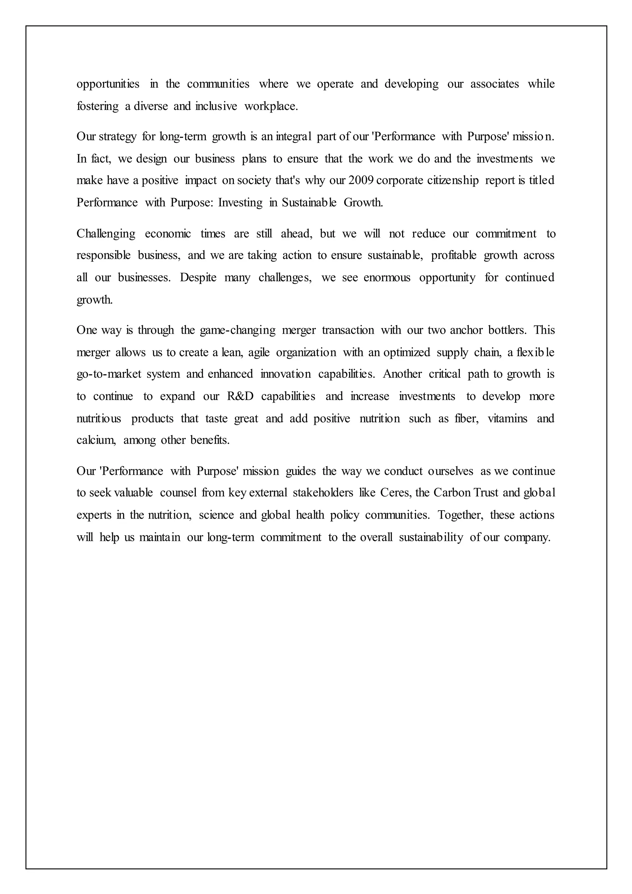 opportunities in the communities where we operate and developing our associates while
fostering a diverse and inclusive workplace.
Our strategy for long-term growth is an integral part of our 'Performance with Purpose' mission.
In fact, we design our business plans to ensure that the work we do and the investments we
make have a positive impact on society that's why our 2009 corporate citizenship report is titled
Performance with Purpose: Investing in Sustainable Growth.
Challenging economic times are still ahead, but we will not reduce our commitment to
responsible business, and we are taking action to ensure sustainable, profitable growth across
all our businesses. Despite many challenges, we see enormous opportunity for continued
growth.
One way is through the game-changing merger transaction with our two anchor bottlers. This
merger allows us to create a lean, agile organization with an optimized supply chain, a flexible
go-to-market system and enhanced innovation capabilities. Another critical path to growth is
to continue to expand our R&D capabilities and increase investments to develop more
nutritious products that taste great and add positive nutrition such as fiber, vitamins and
calcium, among other benefits.
Our 'Performance with Purpose' mission guides the way we conduct ourselves as we continue
to seek valuable counsel from key external stakeholders like Ceres, the Carbon Trust and global
experts in the nutrition, science and global health policy communities. Together, these actions
will help us maintain our long-term commitment to the overall sustainability of our company.
 