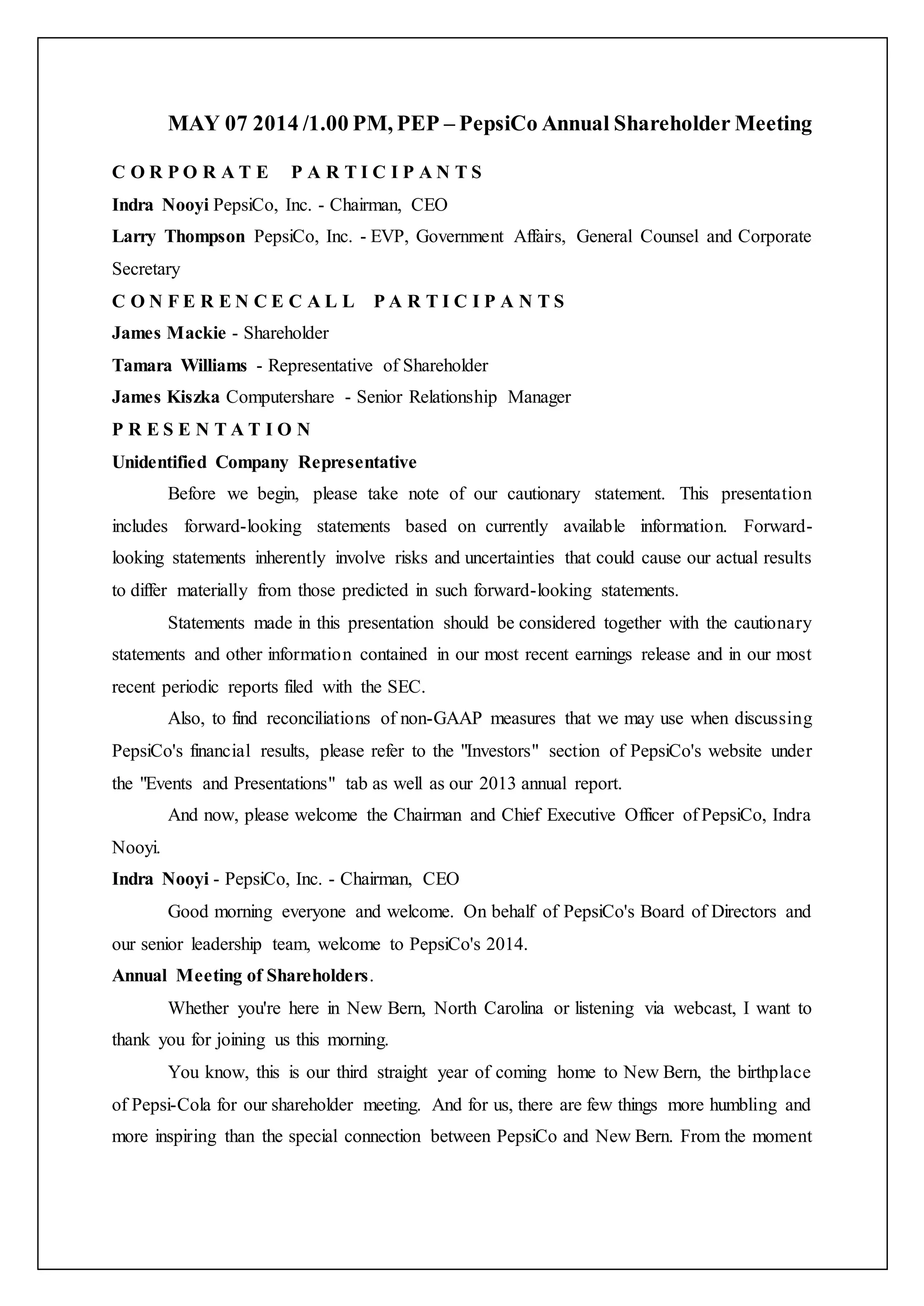 MAY 07 2014 /1.00 PM, PEP – PepsiCo Annual Shareholder Meeting
C O R P O R A T E P A R T I C I P A N T S
Indra Nooyi PepsiCo, Inc. - Chairman, CEO
Larry Thompson PepsiCo, Inc. - EVP, Government Affairs, General Counsel and Corporate
Secretary
C O N F E R E N C E C A L L P A R T I C I P A N T S
James Mackie - Shareholder
Tamara Williams - Representative of Shareholder
James Kiszka Computershare - Senior Relationship Manager
P R E S E N T A T I O N
Unidentified Company Representative
Before we begin, please take note of our cautionary statement. This presentation
includes forward-looking statements based on currently available information. Forward-
looking statements inherently involve risks and uncertainties that could cause our actual results
to differ materially from those predicted in such forward-looking statements.
Statements made in this presentation should be considered together with the cautionary
statements and other information contained in our most recent earnings release and in our most
recent periodic reports filed with the SEC.
Also, to find reconciliations of non-GAAP measures that we may use when discussing
PepsiCo's financial results, please refer to the "Investors" section of PepsiCo's website under
the "Events and Presentations" tab as well as our 2013 annual report.
And now, please welcome the Chairman and Chief Executive Officer of PepsiCo, Indra
Nooyi.
Indra Nooyi - PepsiCo, Inc. - Chairman, CEO
Good morning everyone and welcome. On behalf of PepsiCo's Board of Directors and
our senior leadership team, welcome to PepsiCo's 2014.
Annual Meeting of Shareholders.
Whether you're here in New Bern, North Carolina or listening via webcast, I want to
thank you for joining us this morning.
You know, this is our third straight year of coming home to New Bern, the birthplace
of Pepsi-Cola for our shareholder meeting. And for us, there are few things more humbling and
more inspiring than the special connection between PepsiCo and New Bern. From the moment
 