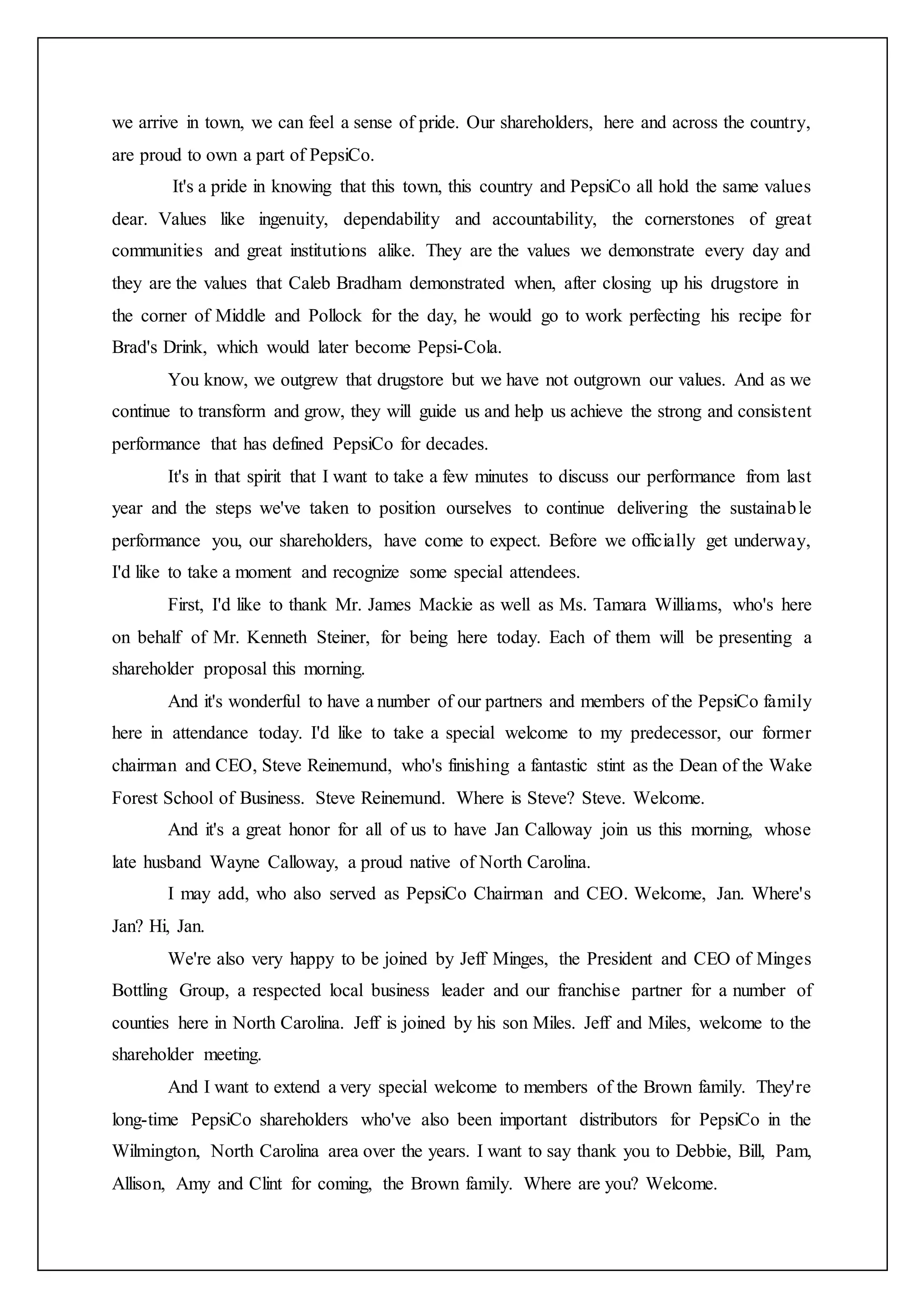 we arrive in town, we can feel a sense of pride. Our shareholders, here and across the country,
are proud to own a part of PepsiCo.
It's a pride in knowing that this town, this country and PepsiCo all hold the same values
dear. Values like ingenuity, dependability and accountability, the cornerstones of great
communities and great institutions alike. They are the values we demonstrate every day and
they are the values that Caleb Bradham demonstrated when, after closing up his drugstore in
the corner of Middle and Pollock for the day, he would go to work perfecting his recipe for
Brad's Drink, which would later become Pepsi-Cola.
You know, we outgrew that drugstore but we have not outgrown our values. And as we
continue to transform and grow, they will guide us and help us achieve the strong and consistent
performance that has defined PepsiCo for decades.
It's in that spirit that I want to take a few minutes to discuss our performance from last
year and the steps we've taken to position ourselves to continue delivering the sustainable
performance you, our shareholders, have come to expect. Before we officially get underway,
I'd like to take a moment and recognize some special attendees.
First, I'd like to thank Mr. James Mackie as well as Ms. Tamara Williams, who's here
on behalf of Mr. Kenneth Steiner, for being here today. Each of them will be presenting a
shareholder proposal this morning.
And it's wonderful to have a number of our partners and members of the PepsiCo family
here in attendance today. I'd like to take a special welcome to my predecessor, our former
chairman and CEO, Steve Reinemund, who's finishing a fantastic stint as the Dean of the Wake
Forest School of Business. Steve Reinemund. Where is Steve? Steve. Welcome.
And it's a great honor for all of us to have Jan Calloway join us this morning, whose
late husband Wayne Calloway, a proud native of North Carolina.
I may add, who also served as PepsiCo Chairman and CEO. Welcome, Jan. Where's
Jan? Hi, Jan.
We're also very happy to be joined by Jeff Minges, the President and CEO of Minges
Bottling Group, a respected local business leader and our franchise partner for a number of
counties here in North Carolina. Jeff is joined by his son Miles. Jeff and Miles, welcome to the
shareholder meeting.
And I want to extend a very special welcome to members of the Brown family. They're
long-time PepsiCo shareholders who've also been important distributors for PepsiCo in the
Wilmington, North Carolina area over the years. I want to say thank you to Debbie, Bill, Pam,
Allison, Amy and Clint for coming, the Brown family. Where are you? Welcome.
 