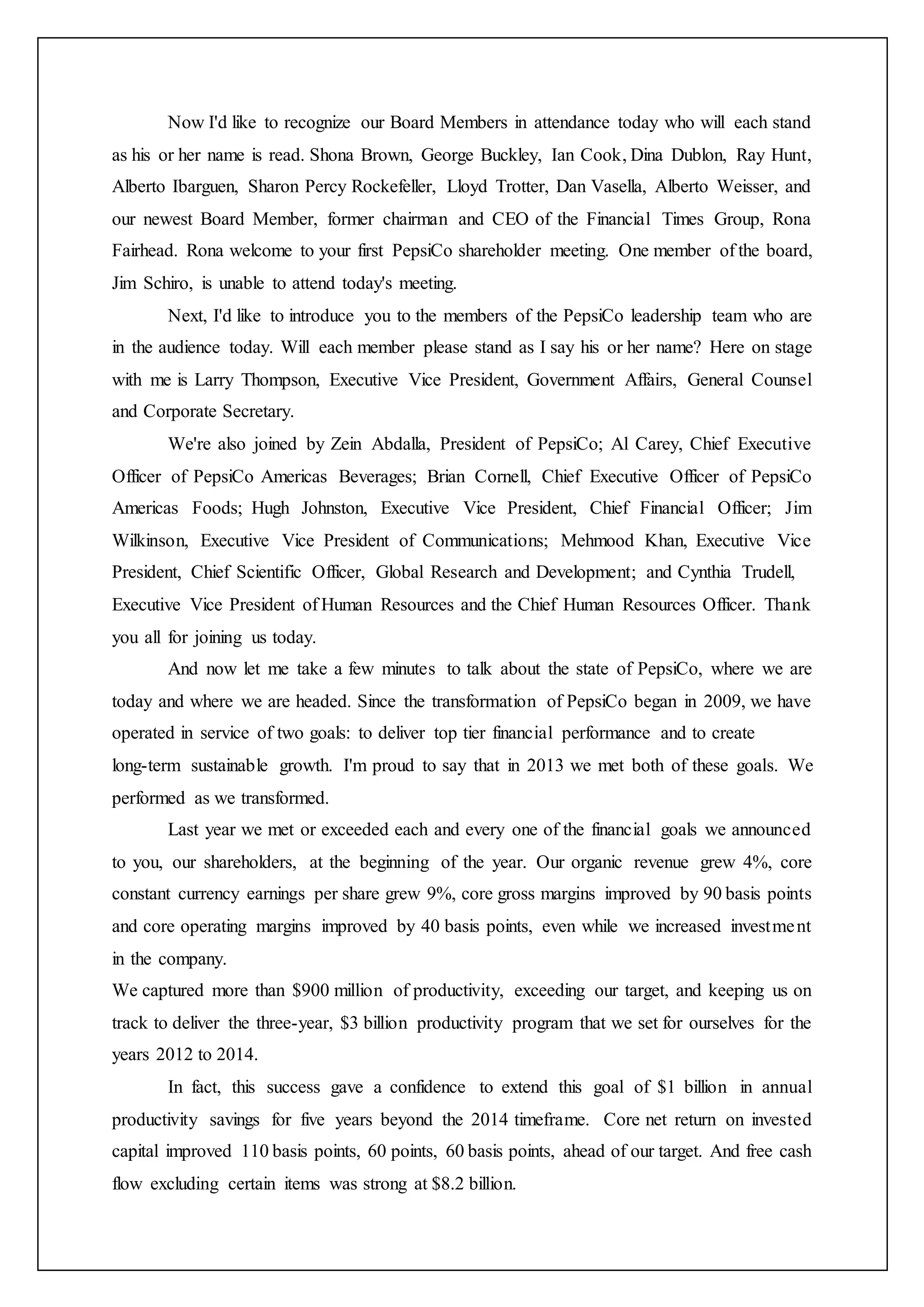 Now I'd like to recognize our Board Members in attendance today who will each stand
as his or her name is read. Shona Brown, George Buckley, Ian Cook, Dina Dublon, Ray Hunt,
Alberto Ibarguen, Sharon Percy Rockefeller, Lloyd Trotter, Dan Vasella, Alberto Weisser, and
our newest Board Member, former chairman and CEO of the Financial Times Group, Rona
Fairhead. Rona welcome to your first PepsiCo shareholder meeting. One member of the board,
Jim Schiro, is unable to attend today's meeting.
Next, I'd like to introduce you to the members of the PepsiCo leadership team who are
in the audience today. Will each member please stand as I say his or her name? Here on stage
with me is Larry Thompson, Executive Vice President, Government Affairs, General Counsel
and Corporate Secretary.
We're also joined by Zein Abdalla, President of PepsiCo; Al Carey, Chief Executive
Officer of PepsiCo Americas Beverages; Brian Cornell, Chief Executive Officer of PepsiCo
Americas Foods; Hugh Johnston, Executive Vice President, Chief Financial Officer; Jim
Wilkinson, Executive Vice President of Communications; Mehmood Khan, Executive Vice
President, Chief Scientific Officer, Global Research and Development; and Cynthia Trudell,
Executive Vice President of Human Resources and the Chief Human Resources Officer. Thank
you all for joining us today.
And now let me take a few minutes to talk about the state of PepsiCo, where we are
today and where we are headed. Since the transformation of PepsiCo began in 2009, we have
operated in service of two goals: to deliver top tier financial performance and to create
long-term sustainable growth. I'm proud to say that in 2013 we met both of these goals. We
performed as we transformed.
Last year we met or exceeded each and every one of the financial goals we announced
to you, our shareholders, at the beginning of the year. Our organic revenue grew 4%, core
constant currency earnings per share grew 9%, core gross margins improved by 90 basis points
and core operating margins improved by 40 basis points, even while we increased investment
in the company.
We captured more than $900 million of productivity, exceeding our target, and keeping us on
track to deliver the three-year, $3 billion productivity program that we set for ourselves for the
years 2012 to 2014.
In fact, this success gave a confidence to extend this goal of $1 billion in annual
productivity savings for five years beyond the 2014 timeframe. Core net return on invested
capital improved 110 basis points, 60 points, 60 basis points, ahead of our target. And free cash
flow excluding certain items was strong at $8.2 billion.
 