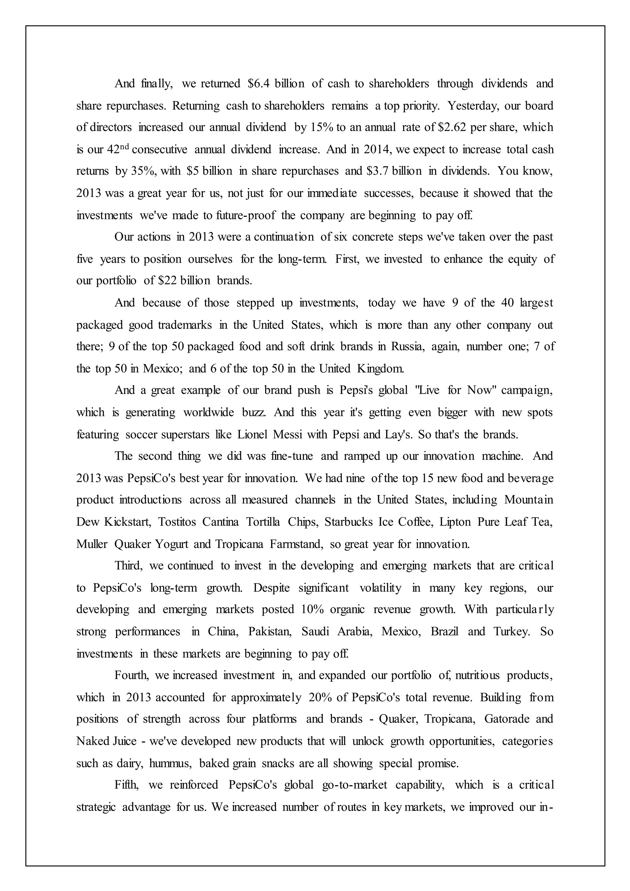 And finally, we returned $6.4 billion of cash to shareholders through dividends and
share repurchases. Returning cash to shareholders remains a top priority. Yesterday, our board
of directors increased our annual dividend by 15% to an annual rate of $2.62 per share, which
is our 42nd consecutive annual dividend increase. And in 2014, we expect to increase total cash
returns by 35%, with $5 billion in share repurchases and $3.7 billion in dividends. You know,
2013 was a great year for us, not just for our immediate successes, because it showed that the
investments we've made to future-proof the company are beginning to pay off.
Our actions in 2013 were a continuation of six concrete steps we've taken over the past
five years to position ourselves for the long-term. First, we invested to enhance the equity of
our portfolio of $22 billion brands.
And because of those stepped up investments, today we have 9 of the 40 largest
packaged good trademarks in the United States, which is more than any other company out
there; 9 of the top 50 packaged food and soft drink brands in Russia, again, number one; 7 of
the top 50 in Mexico; and 6 of the top 50 in the United Kingdom.
And a great example of our brand push is Pepsi's global "Live for Now" campaign,
which is generating worldwide buzz. And this year it's getting even bigger with new spots
featuring soccer superstars like Lionel Messi with Pepsi and Lay's. So that's the brands.
The second thing we did was fine-tune and ramped up our innovation machine. And
2013 was PepsiCo's best year for innovation. We had nine of the top 15 new food and beverage
product introductions across all measured channels in the United States, including Mountain
Dew Kickstart, Tostitos Cantina Tortilla Chips, Starbucks Ice Coffee, Lipton Pure Leaf Tea,
Muller Quaker Yogurt and Tropicana Farmstand, so great year for innovation.
Third, we continued to invest in the developing and emerging markets that are critical
to PepsiCo's long-term growth. Despite significant volatility in many key regions, our
developing and emerging markets posted 10% organic revenue growth. With particularly
strong performances in China, Pakistan, Saudi Arabia, Mexico, Brazil and Turkey. So
investments in these markets are beginning to pay off.
Fourth, we increased investment in, and expanded our portfolio of, nutritious products,
which in 2013 accounted for approximately 20% of PepsiCo's total revenue. Building from
positions of strength across four platforms and brands - Quaker, Tropicana, Gatorade and
Naked Juice - we've developed new products that will unlock growth opportunities, categories
such as dairy, hummus, baked grain snacks are all showing special promise.
Fifth, we reinforced PepsiCo's global go-to-market capability, which is a critical
strategic advantage for us. We increased number of routes in key markets, we improved our in-
 