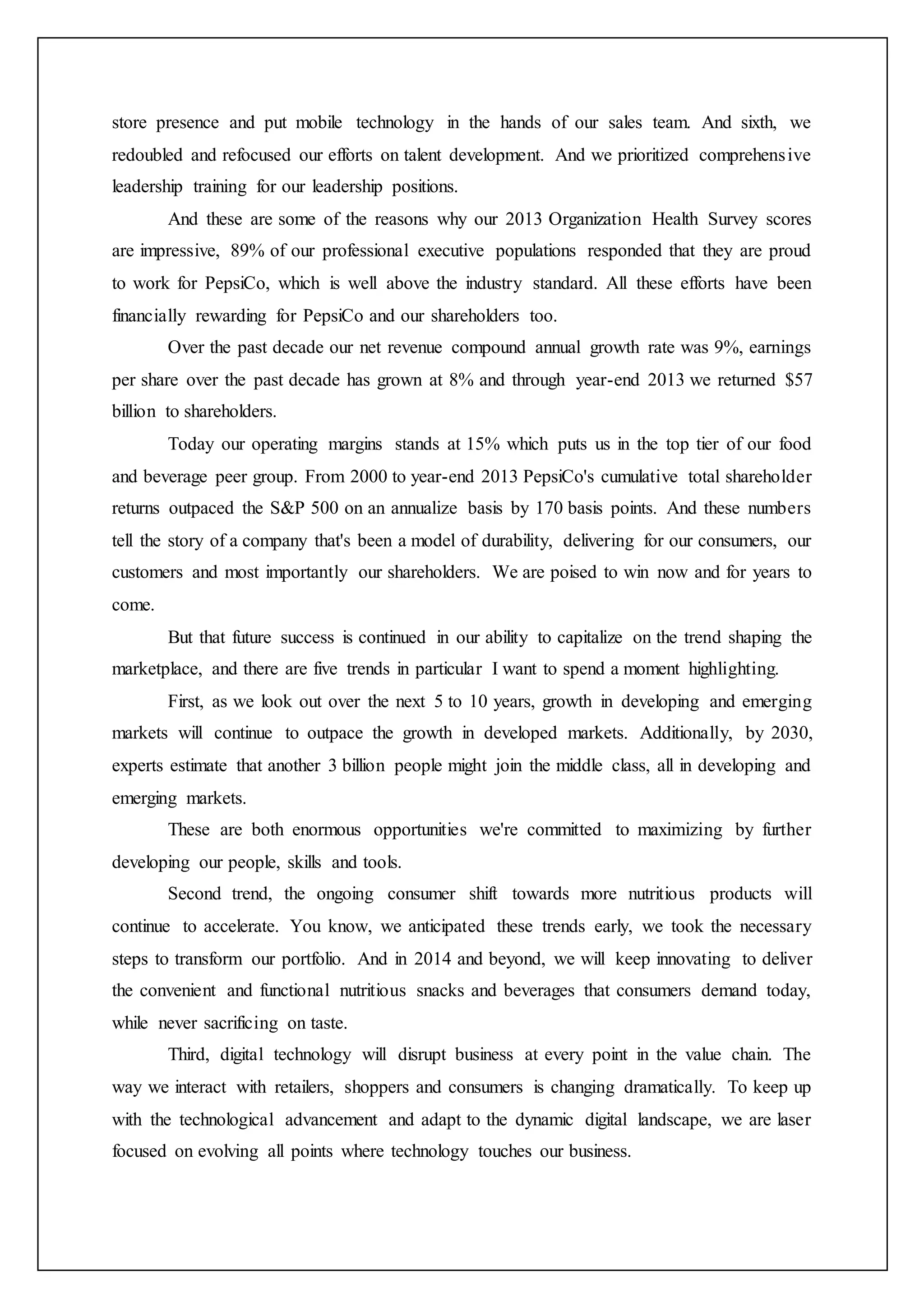 store presence and put mobile technology in the hands of our sales team. And sixth, we
redoubled and refocused our efforts on talent development. And we prioritized comprehensive
leadership training for our leadership positions.
And these are some of the reasons why our 2013 Organization Health Survey scores
are impressive, 89% of our professional executive populations responded that they are proud
to work for PepsiCo, which is well above the industry standard. All these efforts have been
financially rewarding for PepsiCo and our shareholders too.
Over the past decade our net revenue compound annual growth rate was 9%, earnings
per share over the past decade has grown at 8% and through year-end 2013 we returned $57
billion to shareholders.
Today our operating margins stands at 15% which puts us in the top tier of our food
and beverage peer group. From 2000 to year-end 2013 PepsiCo's cumulative total shareholder
returns outpaced the S&P 500 on an annualize basis by 170 basis points. And these numbers
tell the story of a company that's been a model of durability, delivering for our consumers, our
customers and most importantly our shareholders. We are poised to win now and for years to
come.
But that future success is continued in our ability to capitalize on the trend shaping the
marketplace, and there are five trends in particular I want to spend a moment highlighting.
First, as we look out over the next 5 to 10 years, growth in developing and emerging
markets will continue to outpace the growth in developed markets. Additionally, by 2030,
experts estimate that another 3 billion people might join the middle class, all in developing and
emerging markets.
These are both enormous opportunities we're committed to maximizing by further
developing our people, skills and tools.
Second trend, the ongoing consumer shift towards more nutritious products will
continue to accelerate. You know, we anticipated these trends early, we took the necessary
steps to transform our portfolio. And in 2014 and beyond, we will keep innovating to deliver
the convenient and functional nutritious snacks and beverages that consumers demand today,
while never sacrificing on taste.
Third, digital technology will disrupt business at every point in the value chain. The
way we interact with retailers, shoppers and consumers is changing dramatically. To keep up
with the technological advancement and adapt to the dynamic digital landscape, we are laser
focused on evolving all points where technology touches our business.
 