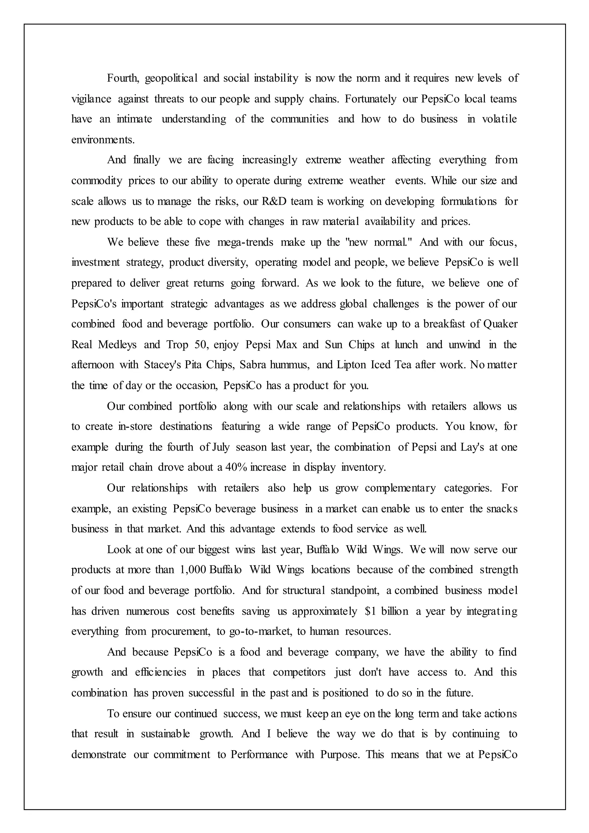 Fourth, geopolitical and social instability is now the norm and it requires new levels of
vigilance against threats to our people and supply chains. Fortunately our PepsiCo local teams
have an intimate understanding of the communities and how to do business in volatile
environments.
And finally we are facing increasingly extreme weather affecting everything from
commodity prices to our ability to operate during extreme weather events. While our size and
scale allows us to manage the risks, our R&D team is working on developing formulations for
new products to be able to cope with changes in raw material availability and prices.
We believe these five mega-trends make up the "new normal." And with our focus,
investment strategy, product diversity, operating model and people, we believe PepsiCo is well
prepared to deliver great returns going forward. As we look to the future, we believe one of
PepsiCo's important strategic advantages as we address global challenges is the power of our
combined food and beverage portfolio. Our consumers can wake up to a breakfast of Quaker
Real Medleys and Trop 50, enjoy Pepsi Max and Sun Chips at lunch and unwind in the
afternoon with Stacey's Pita Chips, Sabra hummus, and Lipton Iced Tea after work. No matter
the time of day or the occasion, PepsiCo has a product for you.
Our combined portfolio along with our scale and relationships with retailers allows us
to create in-store destinations featuring a wide range of PepsiCo products. You know, for
example during the fourth of July season last year, the combination of Pepsi and Lay's at one
major retail chain drove about a 40% increase in display inventory.
Our relationships with retailers also help us grow complementary categories. For
example, an existing PepsiCo beverage business in a market can enable us to enter the snacks
business in that market. And this advantage extends to food service as well.
Look at one of our biggest wins last year, Buffalo Wild Wings. We will now serve our
products at more than 1,000 Buffalo Wild Wings locations because of the combined strength
of our food and beverage portfolio. And for structural standpoint, a combined business model
has driven numerous cost benefits saving us approximately $1 billion a year by integrating
everything from procurement, to go-to-market, to human resources.
And because PepsiCo is a food and beverage company, we have the ability to find
growth and efficiencies in places that competitors just don't have access to. And this
combination has proven successful in the past and is positioned to do so in the future.
To ensure our continued success, we must keep an eye on the long term and take actions
that result in sustainable growth. And I believe the way we do that is by continuing to
demonstrate our commitment to Performance with Purpose. This means that we at PepsiCo
 