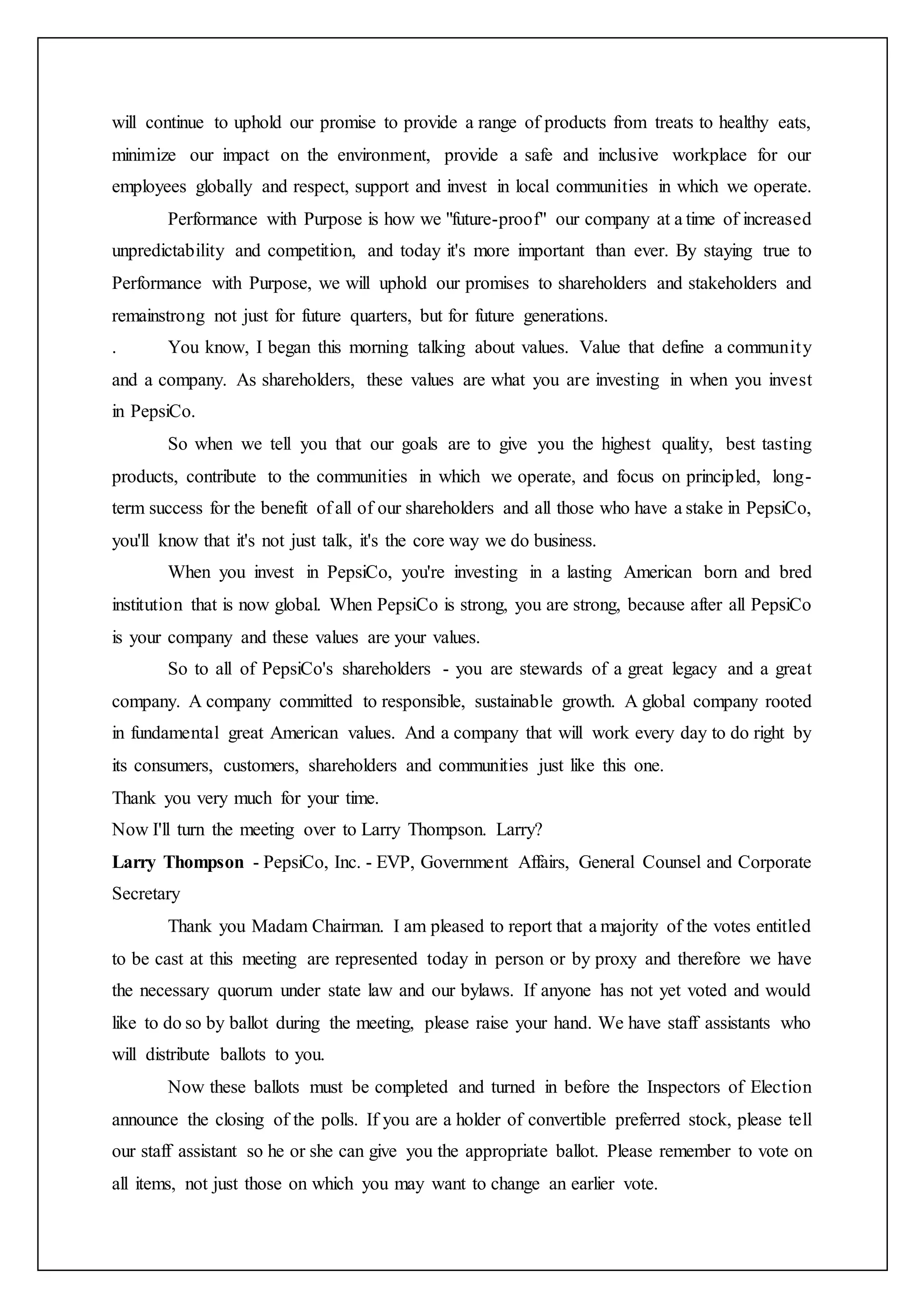 will continue to uphold our promise to provide a range of products from treats to healthy eats,
minimize our impact on the environment, provide a safe and inclusive workplace for our
employees globally and respect, support and invest in local communities in which we operate.
Performance with Purpose is how we "future-proof" our company at a time of increased
unpredictability and competition, and today it's more important than ever. By staying true to
Performance with Purpose, we will uphold our promises to shareholders and stakeholders and
remainstrong not just for future quarters, but for future generations.
. You know, I began this morning talking about values. Value that define a community
and a company. As shareholders, these values are what you are investing in when you invest
in PepsiCo.
So when we tell you that our goals are to give you the highest quality, best tasting
products, contribute to the communities in which we operate, and focus on principled, long-
term success for the benefit of all of our shareholders and all those who have a stake in PepsiCo,
you'll know that it's not just talk, it's the core way we do business.
When you invest in PepsiCo, you're investing in a lasting American born and bred
institution that is now global. When PepsiCo is strong, you are strong, because after all PepsiCo
is your company and these values are your values.
So to all of PepsiCo's shareholders - you are stewards of a great legacy and a great
company. A company committed to responsible, sustainable growth. A global company rooted
in fundamental great American values. And a company that will work every day to do right by
its consumers, customers, shareholders and communities just like this one.
Thank you very much for your time.
Now I'll turn the meeting over to Larry Thompson. Larry?
Larry Thompson - PepsiCo, Inc. - EVP, Government Affairs, General Counsel and Corporate
Secretary
Thank you Madam Chairman. I am pleased to report that a majority of the votes entitled
to be cast at this meeting are represented today in person or by proxy and therefore we have
the necessary quorum under state law and our bylaws. If anyone has not yet voted and would
like to do so by ballot during the meeting, please raise your hand. We have staff assistants who
will distribute ballots to you.
Now these ballots must be completed and turned in before the Inspectors of Election
announce the closing of the polls. If you are a holder of convertible preferred stock, please tell
our staff assistant so he or she can give you the appropriate ballot. Please remember to vote on
all items, not just those on which you may want to change an earlier vote.
 