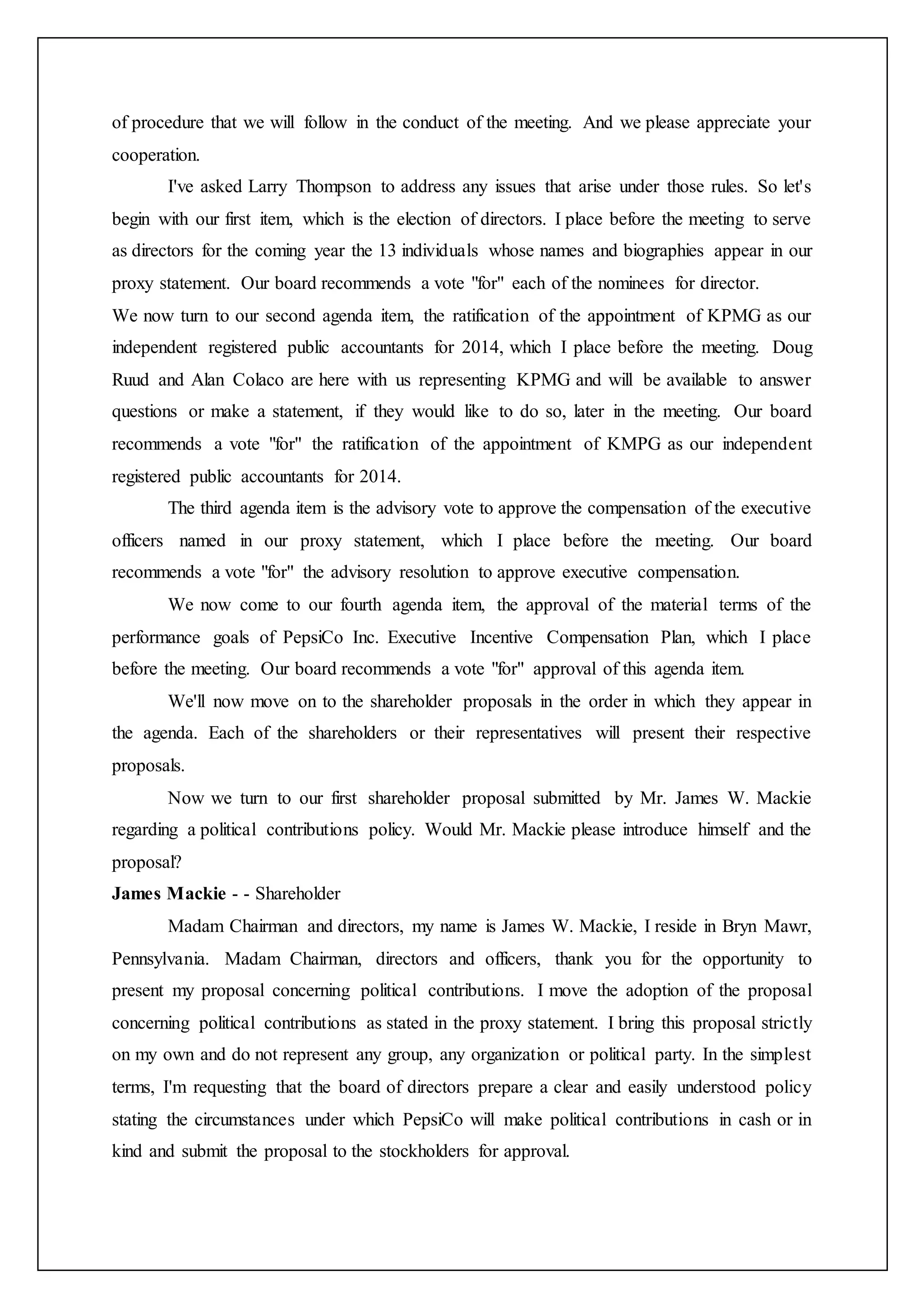 of procedure that we will follow in the conduct of the meeting. And we please appreciate your
cooperation.
I've asked Larry Thompson to address any issues that arise under those rules. So let's
begin with our first item, which is the election of directors. I place before the meeting to serve
as directors for the coming year the 13 individuals whose names and biographies appear in our
proxy statement. Our board recommends a vote "for" each of the nominees for director.
We now turn to our second agenda item, the ratification of the appointment of KPMG as our
independent registered public accountants for 2014, which I place before the meeting. Doug
Ruud and Alan Colaco are here with us representing KPMG and will be available to answer
questions or make a statement, if they would like to do so, later in the meeting. Our board
recommends a vote "for" the ratification of the appointment of KMPG as our independent
registered public accountants for 2014.
The third agenda item is the advisory vote to approve the compensation of the executive
officers named in our proxy statement, which I place before the meeting. Our board
recommends a vote "for" the advisory resolution to approve executive compensation.
We now come to our fourth agenda item, the approval of the material terms of the
performance goals of PepsiCo Inc. Executive Incentive Compensation Plan, which I place
before the meeting. Our board recommends a vote "for" approval of this agenda item.
We'll now move on to the shareholder proposals in the order in which they appear in
the agenda. Each of the shareholders or their representatives will present their respective
proposals.
Now we turn to our first shareholder proposal submitted by Mr. James W. Mackie
regarding a political contributions policy. Would Mr. Mackie please introduce himself and the
proposal?
James Mackie - - Shareholder
Madam Chairman and directors, my name is James W. Mackie, I reside in Bryn Mawr,
Pennsylvania. Madam Chairman, directors and officers, thank you for the opportunity to
present my proposal concerning political contributions. I move the adoption of the proposal
concerning political contributions as stated in the proxy statement. I bring this proposal strictly
on my own and do not represent any group, any organization or political party. In the simplest
terms, I'm requesting that the board of directors prepare a clear and easily understood policy
stating the circumstances under which PepsiCo will make political contributions in cash or in
kind and submit the proposal to the stockholders for approval.
 