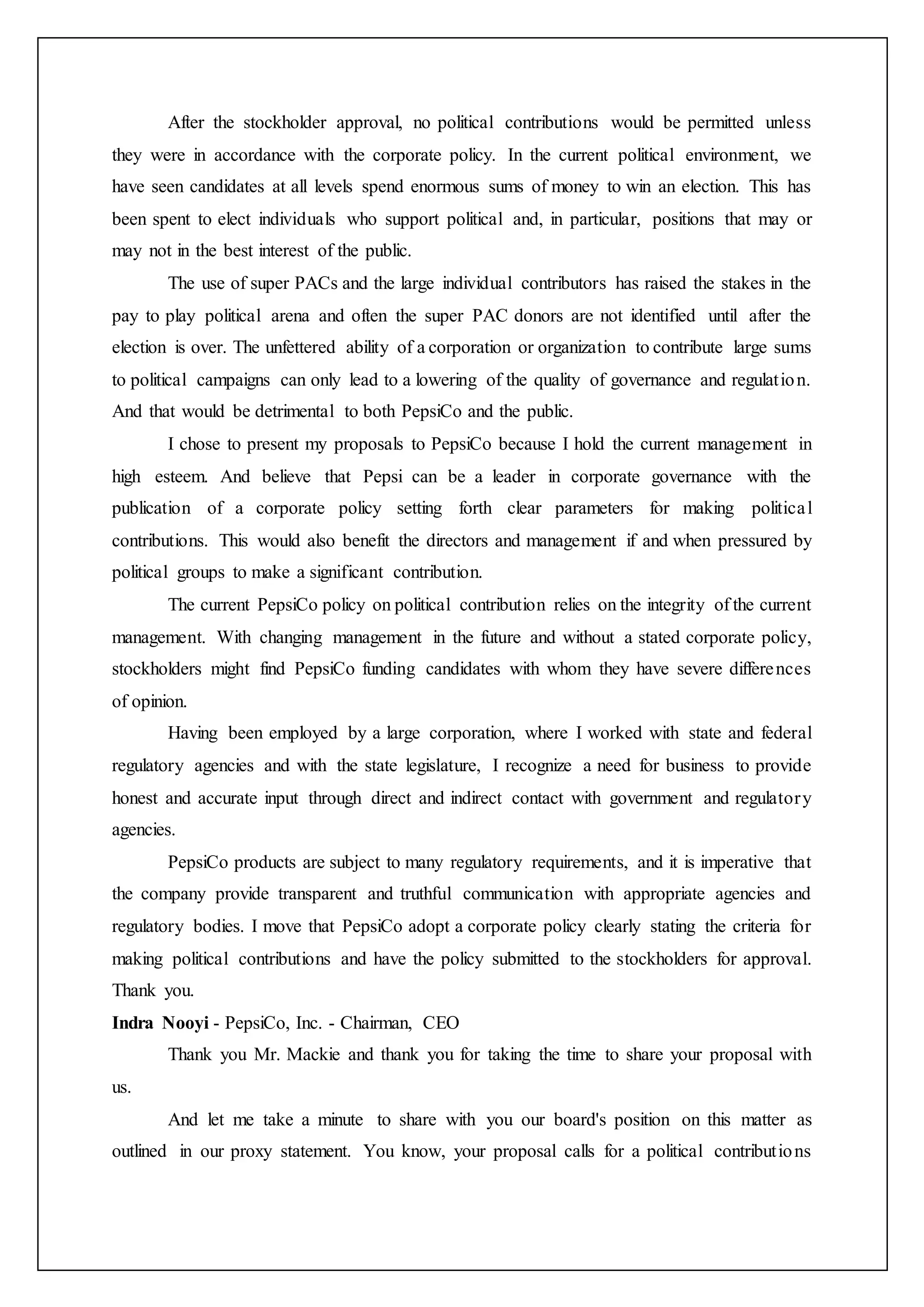 After the stockholder approval, no political contributions would be permitted unless
they were in accordance with the corporate policy. In the current political environment, we
have seen candidates at all levels spend enormous sums of money to win an election. This has
been spent to elect individuals who support political and, in particular, positions that may or
may not in the best interest of the public.
The use of super PACs and the large individual contributors has raised the stakes in the
pay to play political arena and often the super PAC donors are not identified until after the
election is over. The unfettered ability of a corporation or organization to contribute large sums
to political campaigns can only lead to a lowering of the quality of governance and regulation.
And that would be detrimental to both PepsiCo and the public.
I chose to present my proposals to PepsiCo because I hold the current management in
high esteem. And believe that Pepsi can be a leader in corporate governance with the
publication of a corporate policy setting forth clear parameters for making political
contributions. This would also benefit the directors and management if and when pressured by
political groups to make a significant contribution.
The current PepsiCo policy on political contribution relies on the integrity of the current
management. With changing management in the future and without a stated corporate policy,
stockholders might find PepsiCo funding candidates with whom they have severe differences
of opinion.
Having been employed by a large corporation, where I worked with state and federal
regulatory agencies and with the state legislature, I recognize a need for business to provide
honest and accurate input through direct and indirect contact with government and regulatory
agencies.
PepsiCo products are subject to many regulatory requirements, and it is imperative that
the company provide transparent and truthful communication with appropriate agencies and
regulatory bodies. I move that PepsiCo adopt a corporate policy clearly stating the criteria for
making political contributions and have the policy submitted to the stockholders for approval.
Thank you.
Indra Nooyi - PepsiCo, Inc. - Chairman, CEO
Thank you Mr. Mackie and thank you for taking the time to share your proposal with
us.
And let me take a minute to share with you our board's position on this matter as
outlined in our proxy statement. You know, your proposal calls for a political contributions
 
