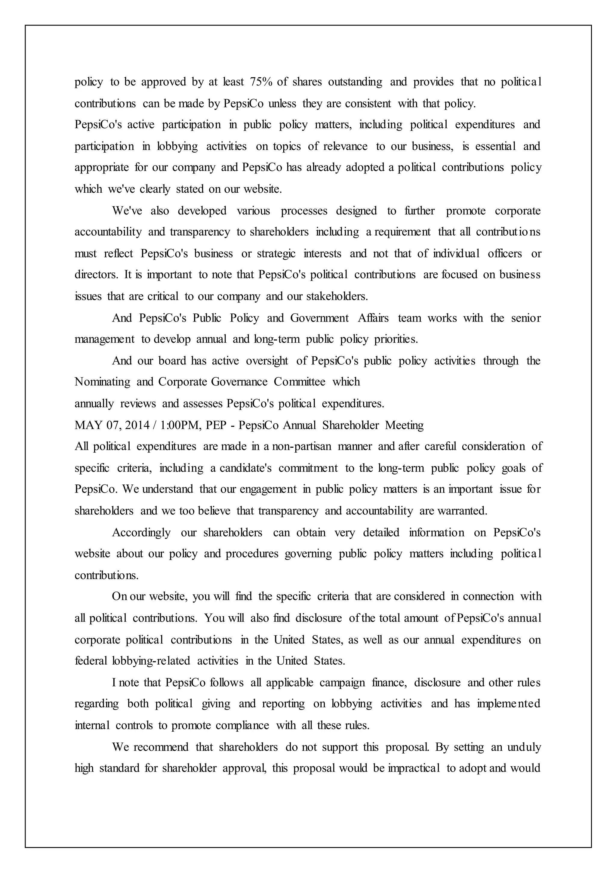 policy to be approved by at least 75% of shares outstanding and provides that no political
contributions can be made by PepsiCo unless they are consistent with that policy.
PepsiCo's active participation in public policy matters, including political expenditures and
participation in lobbying activities on topics of relevance to our business, is essential and
appropriate for our company and PepsiCo has already adopted a political contributions policy
which we've clearly stated on our website.
We've also developed various processes designed to further promote corporate
accountability and transparency to shareholders including a requirement that all contributions
must reflect PepsiCo's business or strategic interests and not that of individual officers or
directors. It is important to note that PepsiCo's political contributions are focused on business
issues that are critical to our company and our stakeholders.
And PepsiCo's Public Policy and Government Affairs team works with the senior
management to develop annual and long-term public policy priorities.
And our board has active oversight of PepsiCo's public policy activities through the
Nominating and Corporate Governance Committee which
annually reviews and assesses PepsiCo's political expenditures.
MAY 07, 2014 / 1:00PM, PEP - PepsiCo Annual Shareholder Meeting
All political expenditures are made in a non-partisan manner and after careful consideration of
specific criteria, including a candidate's commitment to the long-term public policy goals of
PepsiCo. We understand that our engagement in public policy matters is an important issue for
shareholders and we too believe that transparency and accountability are warranted.
Accordingly our shareholders can obtain very detailed information on PepsiCo's
website about our policy and procedures governing public policy matters including political
contributions.
On our website, you will find the specific criteria that are considered in connection with
all political contributions. You will also find disclosure of the total amount of PepsiCo's annual
corporate political contributions in the United States, as well as our annual expenditures on
federal lobbying-related activities in the United States.
I note that PepsiCo follows all applicable campaign finance, disclosure and other rules
regarding both political giving and reporting on lobbying activities and has implemented
internal controls to promote compliance with all these rules.
We recommend that shareholders do not support this proposal. By setting an unduly
high standard for shareholder approval, this proposal would be impractical to adopt and would
 