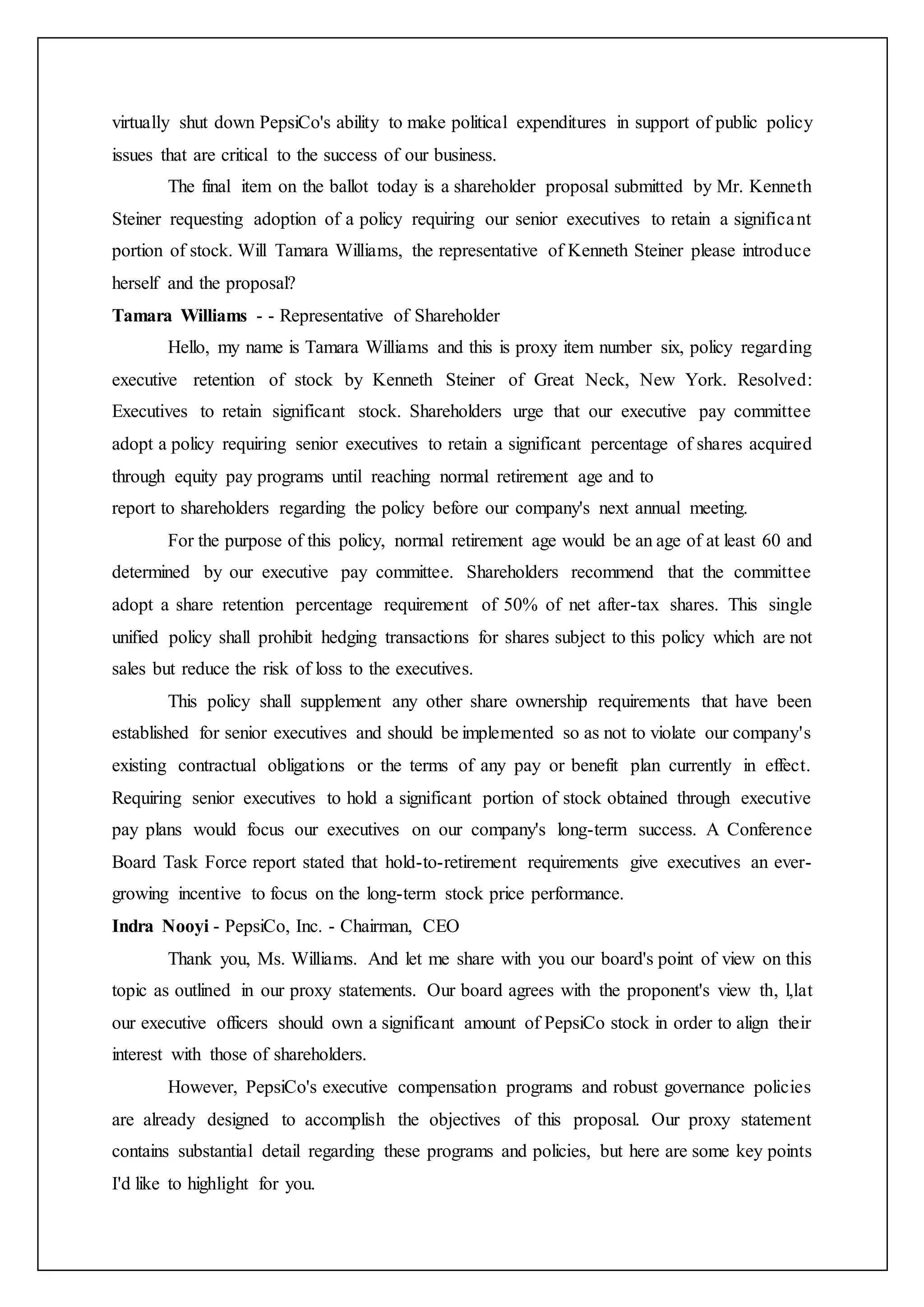 virtually shut down PepsiCo's ability to make political expenditures in support of public policy
issues that are critical to the success of our business.
The final item on the ballot today is a shareholder proposal submitted by Mr. Kenneth
Steiner requesting adoption of a policy requiring our senior executives to retain a significant
portion of stock. Will Tamara Williams, the representative of Kenneth Steiner please introduce
herself and the proposal?
Tamara Williams - - Representative of Shareholder
Hello, my name is Tamara Williams and this is proxy item number six, policy regarding
executive retention of stock by Kenneth Steiner of Great Neck, New York. Resolved:
Executives to retain significant stock. Shareholders urge that our executive pay committee
adopt a policy requiring senior executives to retain a significant percentage of shares acquired
through equity pay programs until reaching normal retirement age and to
report to shareholders regarding the policy before our company's next annual meeting.
For the purpose of this policy, normal retirement age would be an age of at least 60 and
determined by our executive pay committee. Shareholders recommend that the committee
adopt a share retention percentage requirement of 50% of net after-tax shares. This single
unified policy shall prohibit hedging transactions for shares subject to this policy which are not
sales but reduce the risk of loss to the executives.
This policy shall supplement any other share ownership requirements that have been
established for senior executives and should be implemented so as not to violate our company's
existing contractual obligations or the terms of any pay or benefit plan currently in effect.
Requiring senior executives to hold a significant portion of stock obtained through executive
pay plans would focus our executives on our company's long-term success. A Conference
Board Task Force report stated that hold-to-retirement requirements give executives an ever-
growing incentive to focus on the long-term stock price performance.
Indra Nooyi - PepsiCo, Inc. - Chairman, CEO
Thank you, Ms. Williams. And let me share with you our board's point of view on this
topic as outlined in our proxy statements. Our board agrees with the proponent's view th, l,lat
our executive officers should own a significant amount of PepsiCo stock in order to align their
interest with those of shareholders.
However, PepsiCo's executive compensation programs and robust governance policies
are already designed to accomplish the objectives of this proposal. Our proxy statement
contains substantial detail regarding these programs and policies, but here are some key points
I'd like to highlight for you.
 