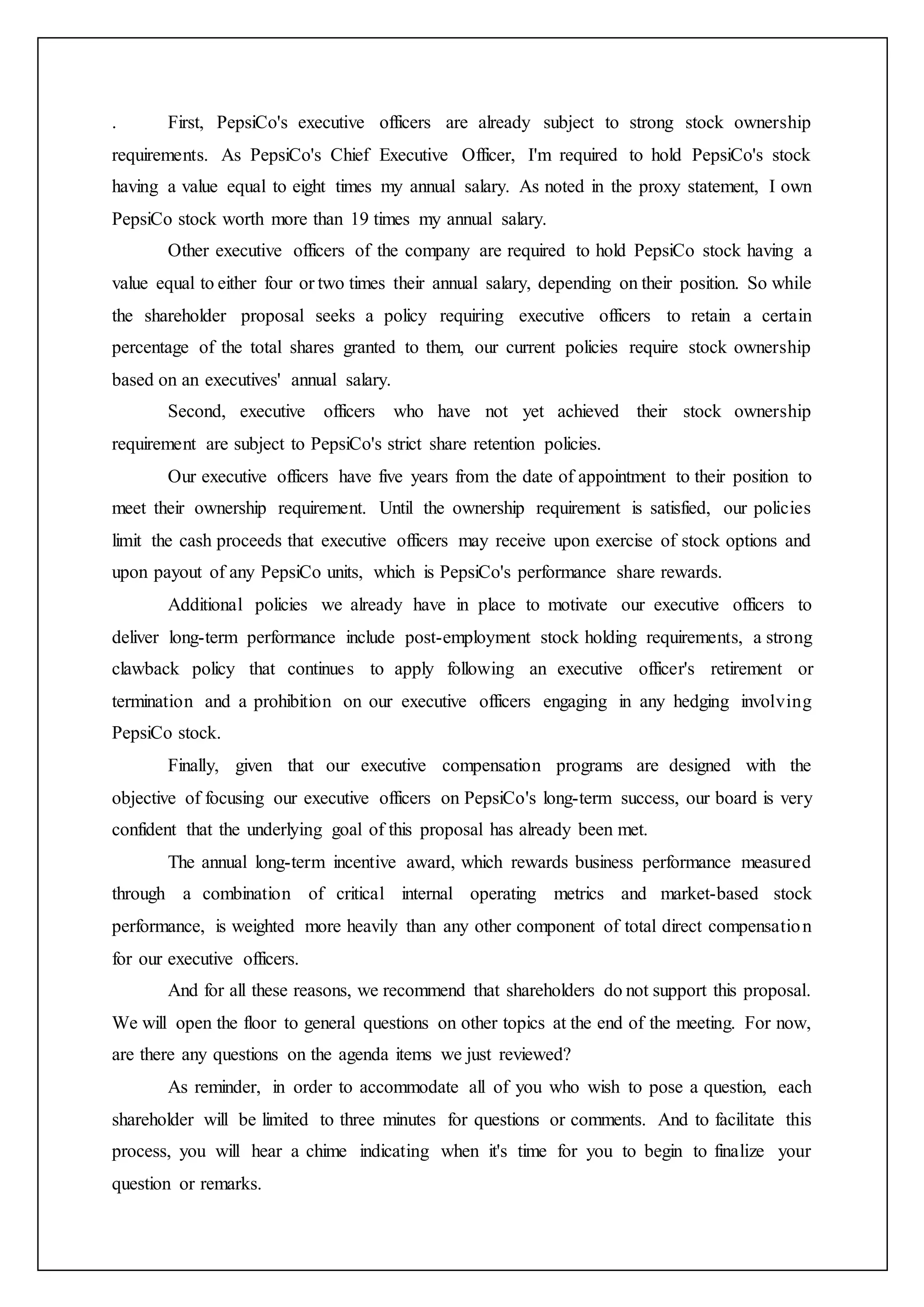 . First, PepsiCo's executive officers are already subject to strong stock ownership
requirements. As PepsiCo's Chief Executive Officer, I'm required to hold PepsiCo's stock
having a value equal to eight times my annual salary. As noted in the proxy statement, I own
PepsiCo stock worth more than 19 times my annual salary.
Other executive officers of the company are required to hold PepsiCo stock having a
value equal to either four or two times their annual salary, depending on their position. So while
the shareholder proposal seeks a policy requiring executive officers to retain a certain
percentage of the total shares granted to them, our current policies require stock ownership
based on an executives' annual salary.
Second, executive officers who have not yet achieved their stock ownership
requirement are subject to PepsiCo's strict share retention policies.
Our executive officers have five years from the date of appointment to their position to
meet their ownership requirement. Until the ownership requirement is satisfied, our policies
limit the cash proceeds that executive officers may receive upon exercise of stock options and
upon payout of any PepsiCo units, which is PepsiCo's performance share rewards.
Additional policies we already have in place to motivate our executive officers to
deliver long-term performance include post-employment stock holding requirements, a strong
clawback policy that continues to apply following an executive officer's retirement or
termination and a prohibition on our executive officers engaging in any hedging involving
PepsiCo stock.
Finally, given that our executive compensation programs are designed with the
objective of focusing our executive officers on PepsiCo's long-term success, our board is very
confident that the underlying goal of this proposal has already been met.
The annual long-term incentive award, which rewards business performance measured
through a combination of critical internal operating metrics and market-based stock
performance, is weighted more heavily than any other component of total direct compensation
for our executive officers.
And for all these reasons, we recommend that shareholders do not support this proposal.
We will open the floor to general questions on other topics at the end of the meeting. For now,
are there any questions on the agenda items we just reviewed?
As reminder, in order to accommodate all of you who wish to pose a question, each
shareholder will be limited to three minutes for questions or comments. And to facilitate this
process, you will hear a chime indicating when it's time for you to begin to finalize your
question or remarks.
 