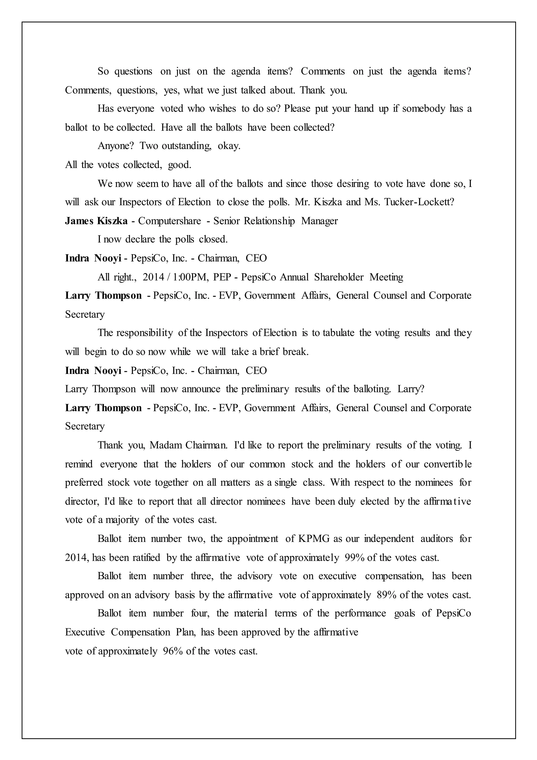 So questions on just on the agenda items? Comments on just the agenda items?
Comments, questions, yes, what we just talked about. Thank you.
Has everyone voted who wishes to do so? Please put your hand up if somebody has a
ballot to be collected. Have all the ballots have been collected?
Anyone? Two outstanding, okay.
All the votes collected, good.
We now seem to have all of the ballots and since those desiring to vote have done so, I
will ask our Inspectors of Election to close the polls. Mr. Kiszka and Ms. Tucker-Lockett?
James Kiszka - Computershare - Senior Relationship Manager
I now declare the polls closed.
Indra Nooyi - PepsiCo, Inc. - Chairman, CEO
All right., 2014 / 1:00PM, PEP - PepsiCo Annual Shareholder Meeting
Larry Thompson - PepsiCo, Inc. - EVP, Government Affairs, General Counsel and Corporate
Secretary
The responsibility of the Inspectors of Election is to tabulate the voting results and they
will begin to do so now while we will take a brief break.
Indra Nooyi - PepsiCo, Inc. - Chairman, CEO
Larry Thompson will now announce the preliminary results of the balloting. Larry?
Larry Thompson - PepsiCo, Inc. - EVP, Government Affairs, General Counsel and Corporate
Secretary
Thank you, Madam Chairman. I'd like to report the preliminary results of the voting. I
remind everyone that the holders of our common stock and the holders of our convertible
preferred stock vote together on all matters as a single class. With respect to the nominees for
director, I'd like to report that all director nominees have been duly elected by the affirmative
vote of a majority of the votes cast.
Ballot item number two, the appointment of KPMG as our independent auditors for
2014, has been ratified by the affirmative vote of approximately 99% of the votes cast.
Ballot item number three, the advisory vote on executive compensation, has been
approved on an advisory basis by the affirmative vote of approximately 89% of the votes cast.
Ballot item number four, the material terms of the performance goals of PepsiCo
Executive Compensation Plan, has been approved by the affirmative
vote of approximately 96% of the votes cast.
 