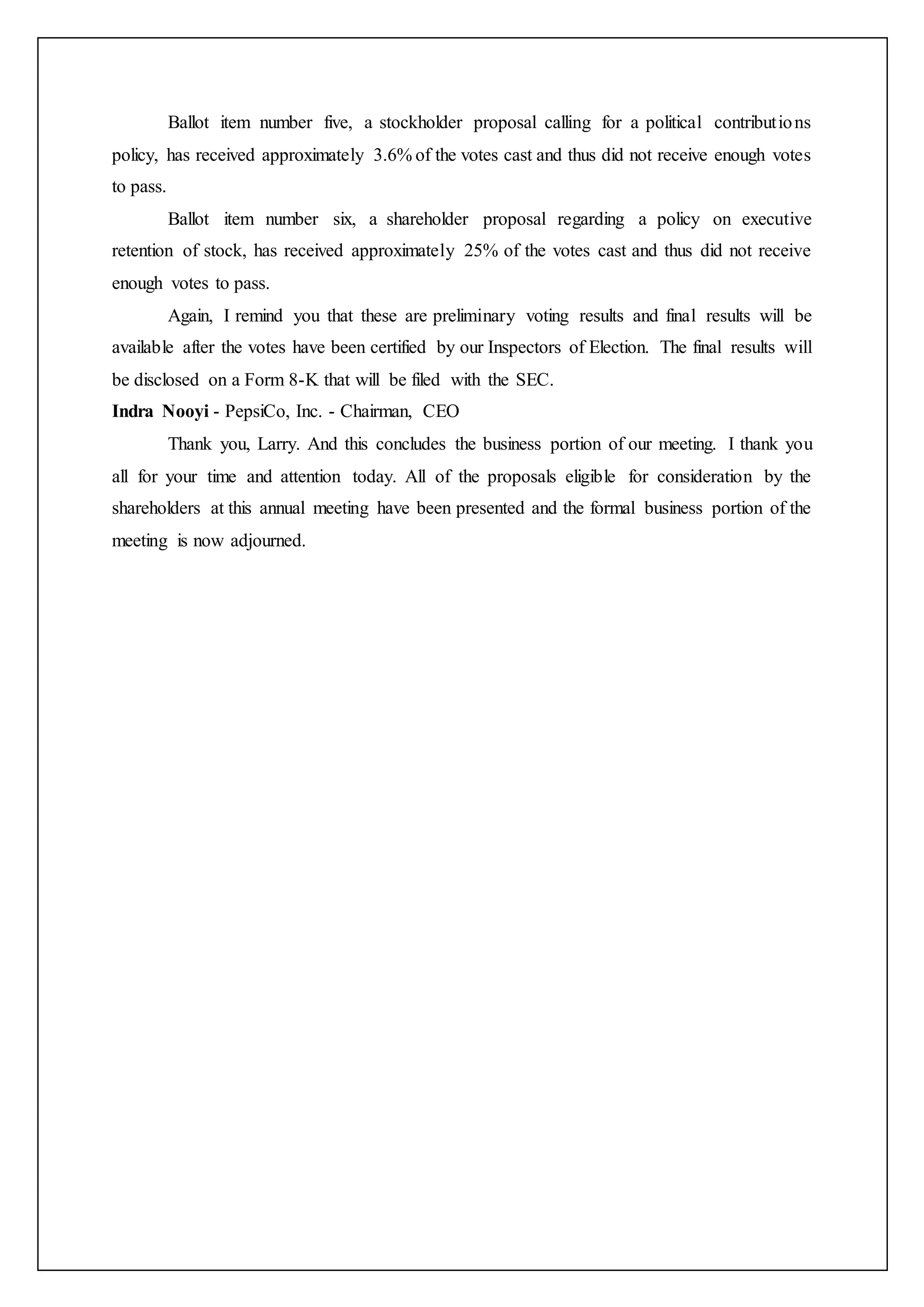 Ballot item number five, a stockholder proposal calling for a political contributions
policy, has received approximately 3.6% of the votes cast and thus did not receive enough votes
to pass.
Ballot item number six, a shareholder proposal regarding a policy on executive
retention of stock, has received approximately 25% of the votes cast and thus did not receive
enough votes to pass.
Again, I remind you that these are preliminary voting results and final results will be
available after the votes have been certified by our Inspectors of Election. The final results will
be disclosed on a Form 8-K that will be filed with the SEC.
Indra Nooyi - PepsiCo, Inc. - Chairman, CEO
Thank you, Larry. And this concludes the business portion of our meeting. I thank you
all for your time and attention today. All of the proposals eligible for consideration by the
shareholders at this annual meeting have been presented and the formal business portion of the
meeting is now adjourned.
 