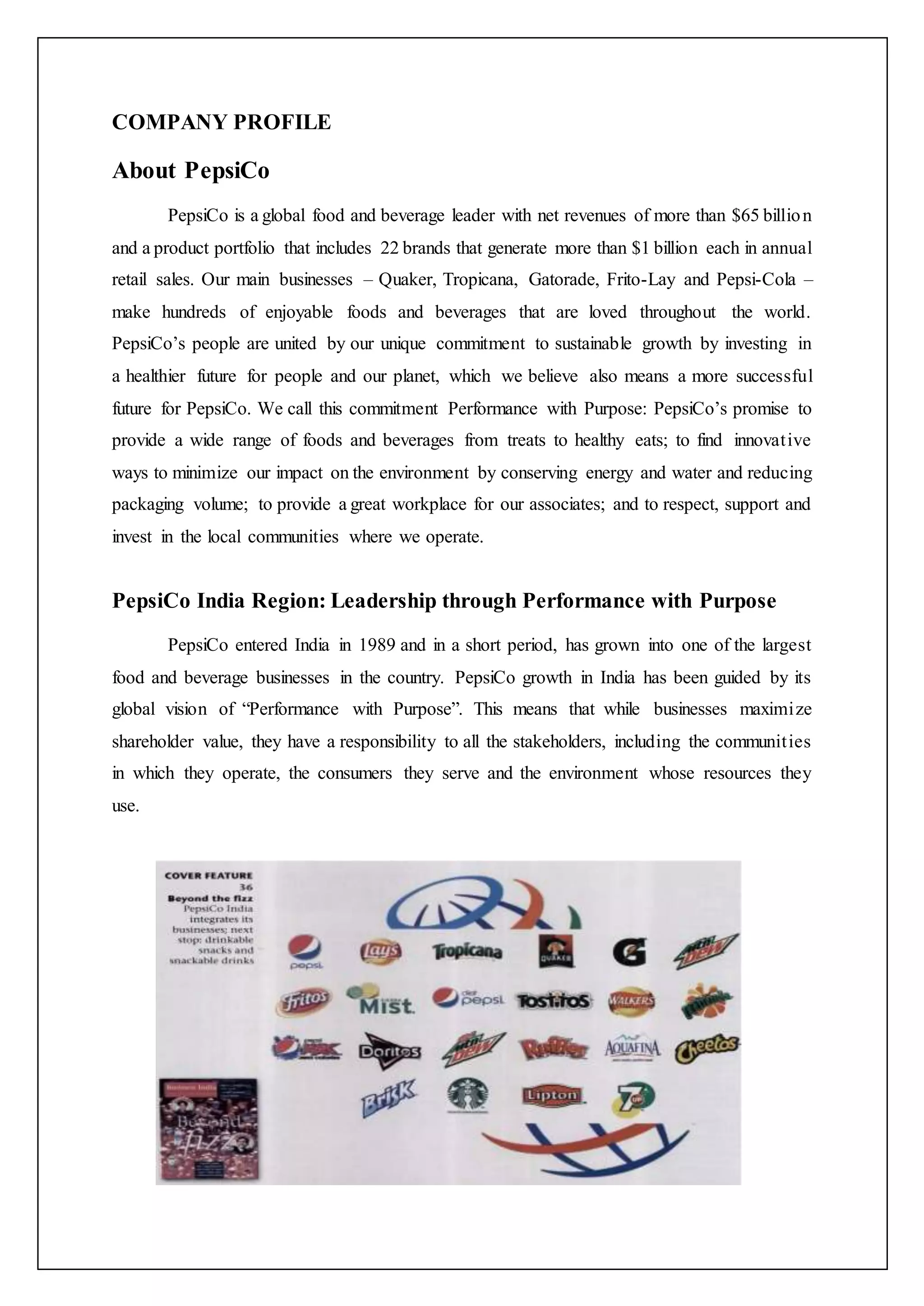 COMPANY PROFILE
About PepsiCo
PepsiCo is a global food and beverage leader with net revenues of more than $65 billion
and a product portfolio that includes 22 brands that generate more than $1 billion each in annual
retail sales. Our main businesses – Quaker, Tropicana, Gatorade, Frito-Lay and Pepsi-Cola –
make hundreds of enjoyable foods and beverages that are loved throughout the world.
PepsiCo’s people are united by our unique commitment to sustainable growth by investing in
a healthier future for people and our planet, which we believe also means a more successful
future for PepsiCo. We call this commitment Performance with Purpose: PepsiCo’s promise to
provide a wide range of foods and beverages from treats to healthy eats; to find innovative
ways to minimize our impact on the environment by conserving energy and water and reducing
packaging volume; to provide a great workplace for our associates; and to respect, support and
invest in the local communities where we operate.
PepsiCo India Region: Leadership through Performance with Purpose
PepsiCo entered India in 1989 and in a short period, has grown into one of the largest
food and beverage businesses in the country. PepsiCo growth in India has been guided by its
global vision of “Performance with Purpose”. This means that while businesses maximize
shareholder value, they have a responsibility to all the stakeholders, including the communities
in which they operate, the consumers they serve and the environment whose resources they
use.
 