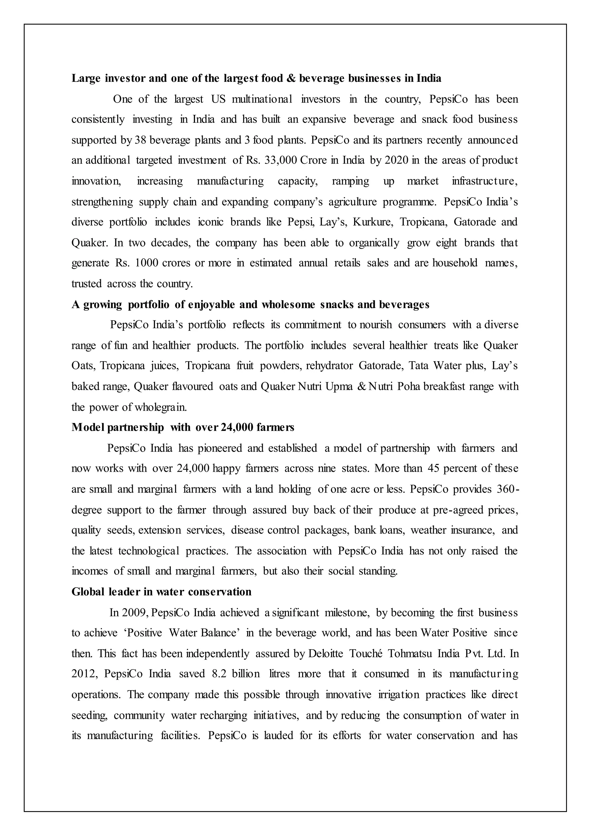 Large investor and one of the largest food & beverage businesses in India
One of the largest US multinational investors in the country, PepsiCo has been
consistently investing in India and has built an expansive beverage and snack food business
supported by 38 beverage plants and 3 food plants. PepsiCo and its partners recently announced
an additional targeted investment of Rs. 33,000 Crore in India by 2020 in the areas of product
innovation, increasing manufacturing capacity, ramping up market infrastructure,
strengthening supply chain and expanding company’s agriculture programme. PepsiCo India’s
diverse portfolio includes iconic brands like Pepsi, Lay’s, Kurkure, Tropicana, Gatorade and
Quaker. In two decades, the company has been able to organically grow eight brands that
generate Rs. 1000 crores or more in estimated annual retails sales and are household names,
trusted across the country.
A growing portfolio of enjoyable and wholesome snacks and beverages
PepsiCo India’s portfolio reflects its commitment to nourish consumers with a diverse
range of fun and healthier products. The portfolio includes several healthier treats like Quaker
Oats, Tropicana juices, Tropicana fruit powders, rehydrator Gatorade, Tata Water plus, Lay’s
baked range, Quaker flavoured oats and Quaker Nutri Upma & Nutri Poha breakfast range with
the power of wholegrain.
Model partnership with over 24,000 farmers
PepsiCo India has pioneered and established a model of partnership with farmers and
now works with over 24,000 happy farmers across nine states. More than 45 percent of these
are small and marginal farmers with a land holding of one acre or less. PepsiCo provides 360-
degree support to the farmer through assured buy back of their produce at pre-agreed prices,
quality seeds, extension services, disease control packages, bank loans, weather insurance, and
the latest technological practices. The association with PepsiCo India has not only raised the
incomes of small and marginal farmers, but also their social standing.
Global leader in water conservation
In 2009, PepsiCo India achieved a significant milestone, by becoming the first business
to achieve ‘Positive Water Balance’ in the beverage world, and has been Water Positive since
then. This fact has been independently assured by Deloitte Touché Tohmatsu India Pvt. Ltd. In
2012, PepsiCo India saved 8.2 billion litres more that it consumed in its manufacturing
operations. The company made this possible through innovative irrigation practices like direct
seeding, community water recharging initiatives, and by reducing the consumption of water in
its manufacturing facilities. PepsiCo is lauded for its efforts for water conservation and has
 