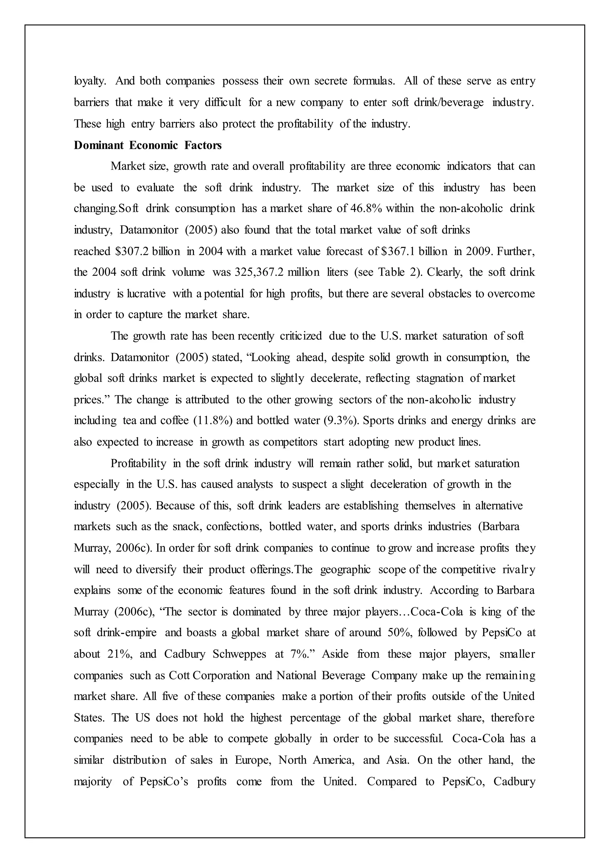 loyalty. And both companies possess their own secrete formulas. All of these serve as entry
barriers that make it very difficult for a new company to enter soft drink/beverage industry.
These high entry barriers also protect the profitability of the industry.
Dominant Economic Factors
Market size, growth rate and overall profitability are three economic indicators that can
be used to evaluate the soft drink industry. The market size of this industry has been
changing.Soft drink consumption has a market share of 46.8% within the non-alcoholic drink
industry, Datamonitor (2005) also found that the total market value of soft drinks
reached $307.2 billion in 2004 with a market value forecast of $367.1 billion in 2009. Further,
the 2004 soft drink volume was 325,367.2 million liters (see Table 2). Clearly, the soft drink
industry is lucrative with a potential for high profits, but there are several obstacles to overcome
in order to capture the market share.
The growth rate has been recently criticized due to the U.S. market saturation of soft
drinks. Datamonitor (2005) stated, “Looking ahead, despite solid growth in consumption, the
global soft drinks market is expected to slightly decelerate, reflecting stagnation of market
prices.” The change is attributed to the other growing sectors of the non-alcoholic industry
including tea and coffee (11.8%) and bottled water (9.3%). Sports drinks and energy drinks are
also expected to increase in growth as competitors start adopting new product lines.
Profitability in the soft drink industry will remain rather solid, but market saturation
especially in the U.S. has caused analysts to suspect a slight deceleration of growth in the
industry (2005). Because of this, soft drink leaders are establishing themselves in alternative
markets such as the snack, confections, bottled water, and sports drinks industries (Barbara
Murray, 2006c). In order for soft drink companies to continue to grow and increase profits they
will need to diversify their product offerings.The geographic scope of the competitive rivalry
explains some of the economic features found in the soft drink industry. According to Barbara
Murray (2006c), “The sector is dominated by three major players…Coca-Cola is king of the
soft drink-empire and boasts a global market share of around 50%, followed by PepsiCo at
about 21%, and Cadbury Schweppes at 7%.” Aside from these major players, smaller
companies such as Cott Corporation and National Beverage Company make up the remaining
market share. All five of these companies make a portion of their profits outside of the United
States. The US does not hold the highest percentage of the global market share, therefore
companies need to be able to compete globally in order to be successful. Coca-Cola has a
similar distribution of sales in Europe, North America, and Asia. On the other hand, the
majority of PepsiCo’s profits come from the United. Compared to PepsiCo, Cadbury
 
