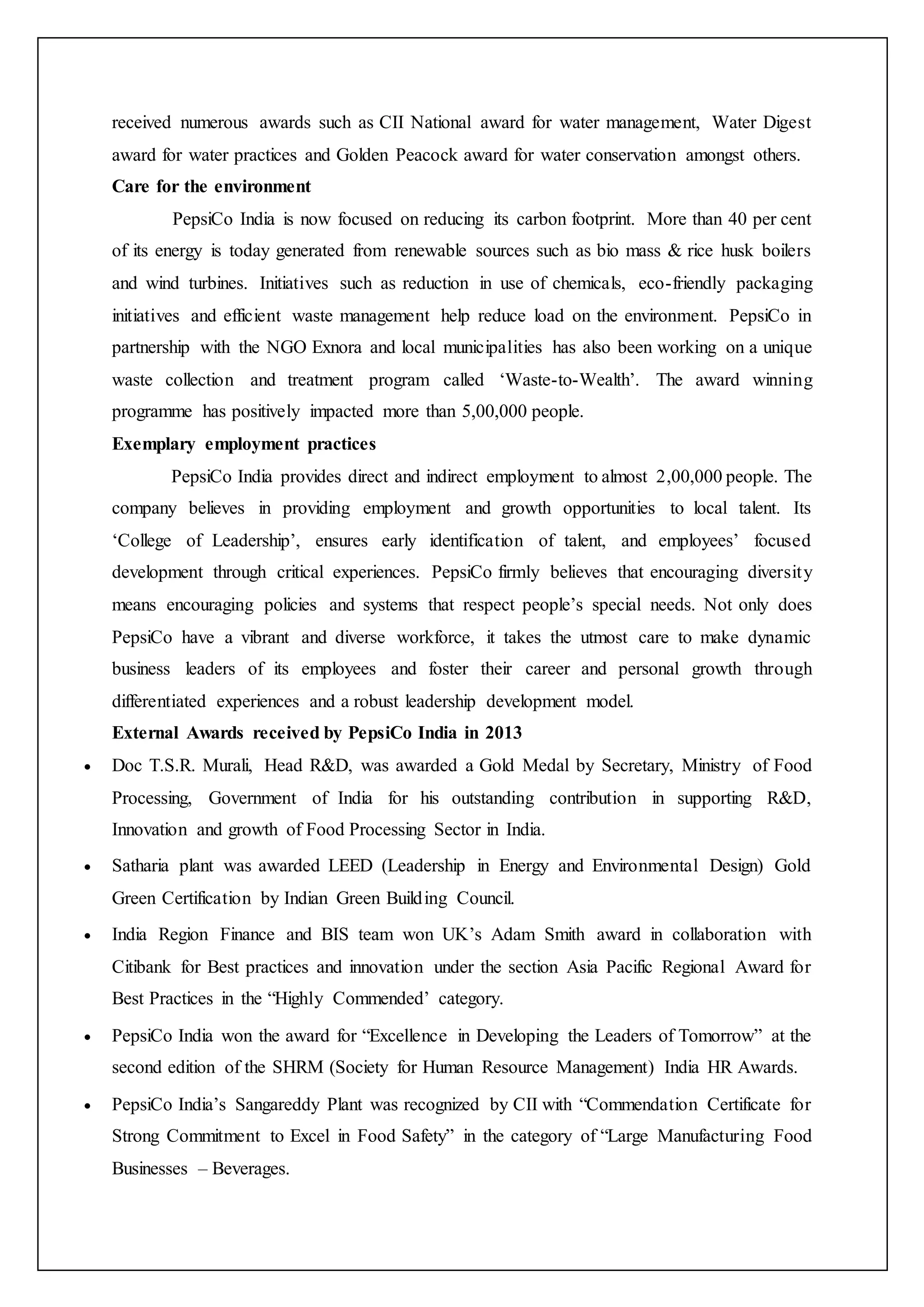 received numerous awards such as CII National award for water management, Water Digest
award for water practices and Golden Peacock award for water conservation amongst others.
Care for the environment
PepsiCo India is now focused on reducing its carbon footprint. More than 40 per cent
of its energy is today generated from renewable sources such as bio mass & rice husk boilers
and wind turbines. Initiatives such as reduction in use of chemicals, eco-friendly packaging
initiatives and efficient waste management help reduce load on the environment. PepsiCo in
partnership with the NGO Exnora and local municipalities has also been working on a unique
waste collection and treatment program called ‘Waste-to-Wealth’. The award winning
programme has positively impacted more than 5,00,000 people.
Exemplary employment practices
PepsiCo India provides direct and indirect employment to almost 2,00,000 people. The
company believes in providing employment and growth opportunities to local talent. Its
‘College of Leadership’, ensures early identification of talent, and employees’ focused
development through critical experiences. PepsiCo firmly believes that encouraging diversity
means encouraging policies and systems that respect people’s special needs. Not only does
PepsiCo have a vibrant and diverse workforce, it takes the utmost care to make dynamic
business leaders of its employees and foster their career and personal growth through
differentiated experiences and a robust leadership development model.
External Awards received by PepsiCo India in 2013
 Doc T.S.R. Murali, Head R&D, was awarded a Gold Medal by Secretary, Ministry of Food
Processing, Government of India for his outstanding contribution in supporting R&D,
Innovation and growth of Food Processing Sector in India.
 Satharia plant was awarded LEED (Leadership in Energy and Environmental Design) Gold
Green Certification by Indian Green Building Council.
 India Region Finance and BIS team won UK’s Adam Smith award in collaboration with
Citibank for Best practices and innovation under the section Asia Pacific Regional Award for
Best Practices in the “Highly Commended’ category.
 PepsiCo India won the award for “Excellence in Developing the Leaders of Tomorrow” at the
second edition of the SHRM (Society for Human Resource Management) India HR Awards.
 PepsiCo India’s Sangareddy Plant was recognized by CII with “Commendation Certificate for
Strong Commitment to Excel in Food Safety” in the category of “Large Manufacturing Food
Businesses – Beverages.
 