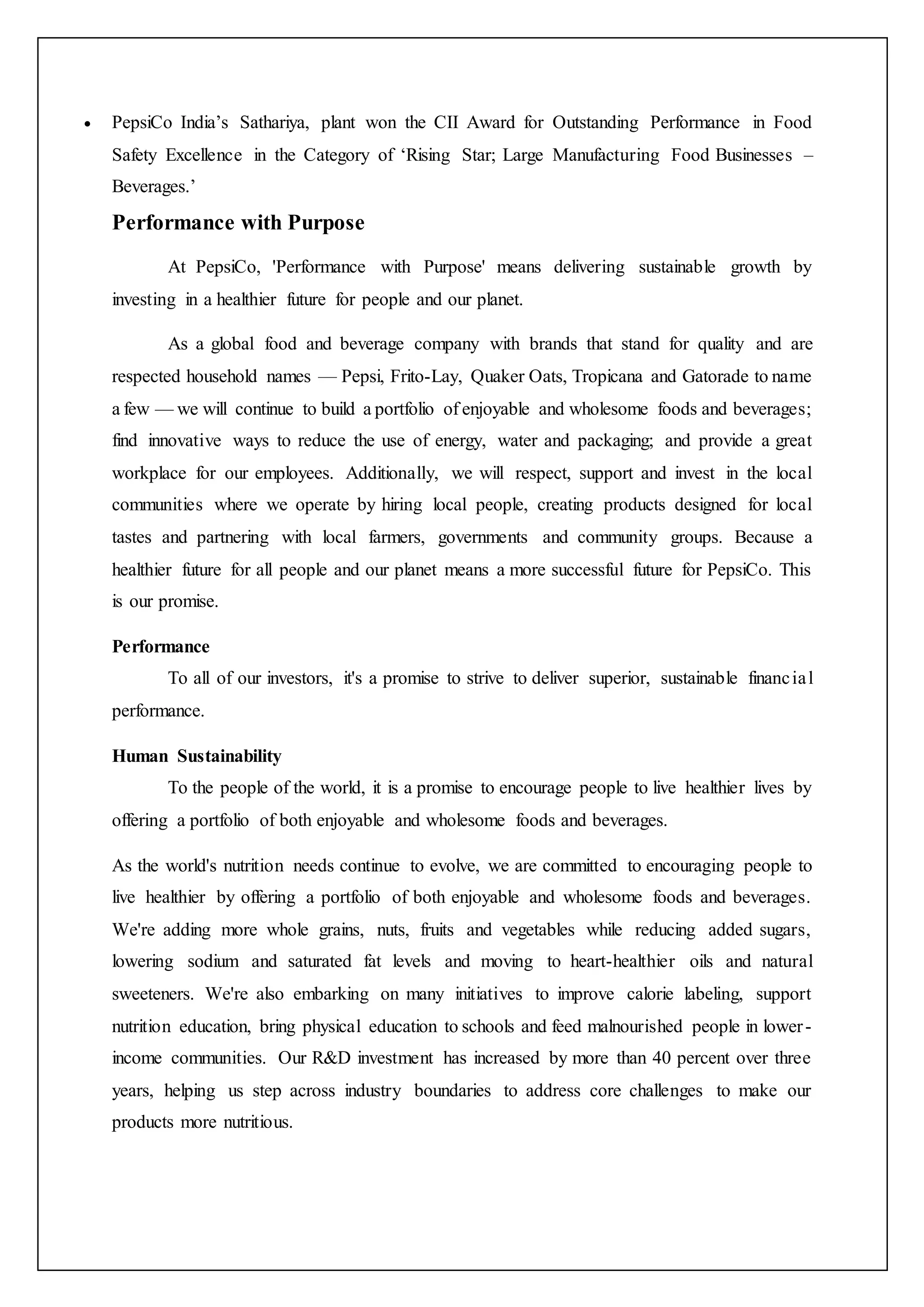  PepsiCo India’s Sathariya, plant won the CII Award for Outstanding Performance in Food
Safety Excellence in the Category of ‘Rising Star; Large Manufacturing Food Businesses –
Beverages.’
Performance with Purpose
At PepsiCo, 'Performance with Purpose' means delivering sustainable growth by
investing in a healthier future for people and our planet.
As a global food and beverage company with brands that stand for quality and are
respected household names — Pepsi, Frito-Lay, Quaker Oats, Tropicana and Gatorade to name
a few — we will continue to build a portfolio of enjoyable and wholesome foods and beverages;
find innovative ways to reduce the use of energy, water and packaging; and provide a great
workplace for our employees. Additionally, we will respect, support and invest in the local
communities where we operate by hiring local people, creating products designed for local
tastes and partnering with local farmers, governments and community groups. Because a
healthier future for all people and our planet means a more successful future for PepsiCo. This
is our promise.
Performance
To all of our investors, it's a promise to strive to deliver superior, sustainable financial
performance.
Human Sustainability
To the people of the world, it is a promise to encourage people to live healthier lives by
offering a portfolio of both enjoyable and wholesome foods and beverages.
As the world's nutrition needs continue to evolve, we are committed to encouraging people to
live healthier by offering a portfolio of both enjoyable and wholesome foods and beverages.
We're adding more whole grains, nuts, fruits and vegetables while reducing added sugars,
lowering sodium and saturated fat levels and moving to heart-healthier oils and natural
sweeteners. We're also embarking on many initiatives to improve calorie labeling, support
nutrition education, bring physical education to schools and feed malnourished people in lower-
income communities. Our R&D investment has increased by more than 40 percent over three
years, helping us step across industry boundaries to address core challenges to make our
products more nutritious.
 