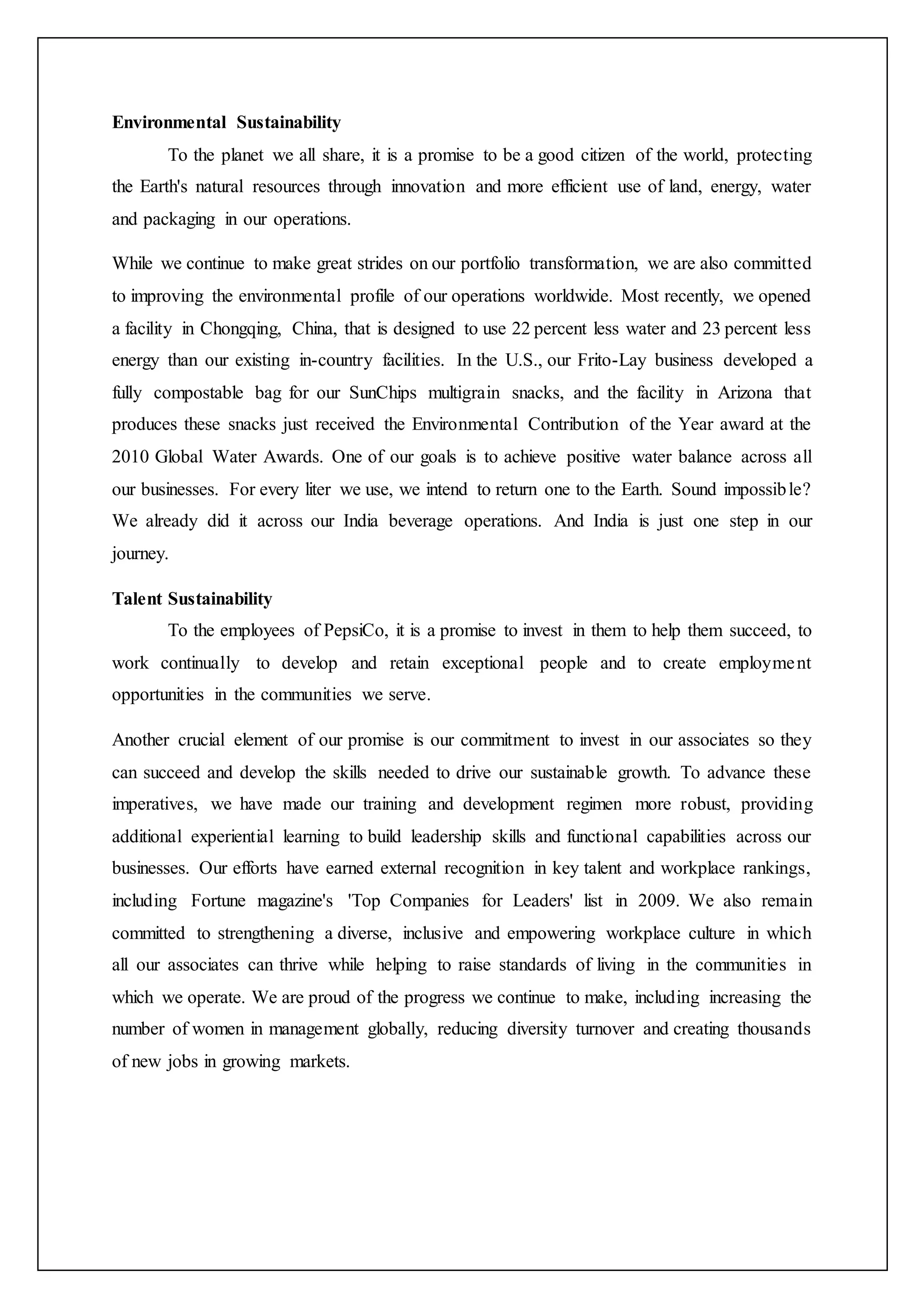 Environmental Sustainability
To the planet we all share, it is a promise to be a good citizen of the world, protecting
the Earth's natural resources through innovation and more efficient use of land, energy, water
and packaging in our operations.
While we continue to make great strides on our portfolio transformation, we are also committed
to improving the environmental profile of our operations worldwide. Most recently, we opened
a facility in Chongqing, China, that is designed to use 22 percent less water and 23 percent less
energy than our existing in-country facilities. In the U.S., our Frito-Lay business developed a
fully compostable bag for our SunChips multigrain snacks, and the facility in Arizona that
produces these snacks just received the Environmental Contribution of the Year award at the
2010 Global Water Awards. One of our goals is to achieve positive water balance across all
our businesses. For every liter we use, we intend to return one to the Earth. Sound impossible?
We already did it across our India beverage operations. And India is just one step in our
journey.
Talent Sustainability
To the employees of PepsiCo, it is a promise to invest in them to help them succeed, to
work continually to develop and retain exceptional people and to create employment
opportunities in the communities we serve.
Another crucial element of our promise is our commitment to invest in our associates so they
can succeed and develop the skills needed to drive our sustainable growth. To advance these
imperatives, we have made our training and development regimen more robust, providing
additional experiential learning to build leadership skills and functional capabilities across our
businesses. Our efforts have earned external recognition in key talent and workplace rankings,
including Fortune magazine's 'Top Companies for Leaders' list in 2009. We also remain
committed to strengthening a diverse, inclusive and empowering workplace culture in which
all our associates can thrive while helping to raise standards of living in the communities in
which we operate. We are proud of the progress we continue to make, including increasing the
number of women in management globally, reducing diversity turnover and creating thousands
of new jobs in growing markets.
 