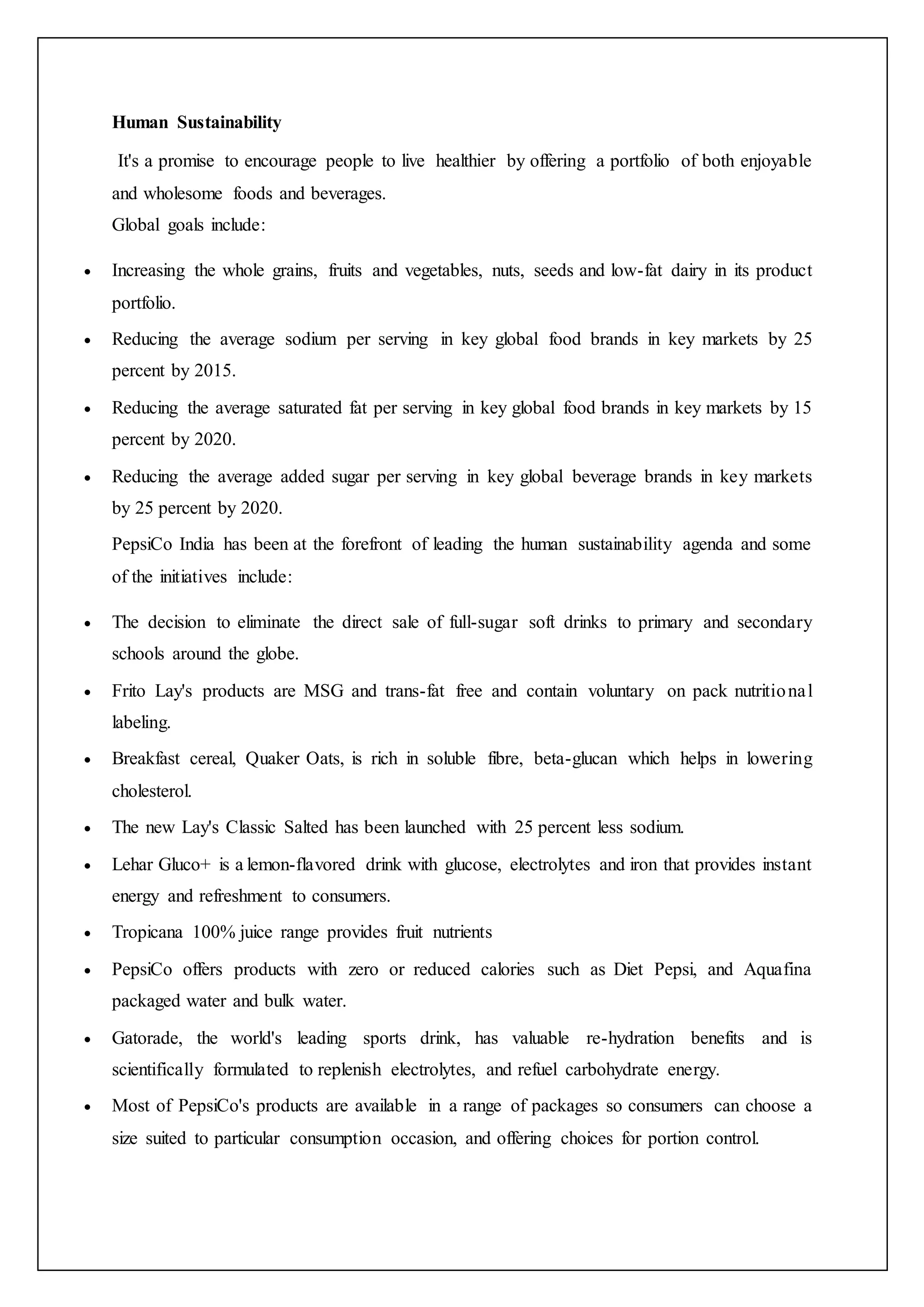 Human Sustainability
It's a promise to encourage people to live healthier by offering a portfolio of both enjoyable
and wholesome foods and beverages.
Global goals include:
 Increasing the whole grains, fruits and vegetables, nuts, seeds and low-fat dairy in its product
portfolio.
 Reducing the average sodium per serving in key global food brands in key markets by 25
percent by 2015.
 Reducing the average saturated fat per serving in key global food brands in key markets by 15
percent by 2020.
 Reducing the average added sugar per serving in key global beverage brands in key markets
by 25 percent by 2020.
PepsiCo India has been at the forefront of leading the human sustainability agenda and some
of the initiatives include:
 The decision to eliminate the direct sale of full-sugar soft drinks to primary and secondary
schools around the globe.
 Frito Lay's products are MSG and trans-fat free and contain voluntary on pack nutritional
labeling.
 Breakfast cereal, Quaker Oats, is rich in soluble fibre, beta-glucan which helps in lowering
cholesterol.
 The new Lay's Classic Salted has been launched with 25 percent less sodium.
 Lehar Gluco+ is a lemon-flavored drink with glucose, electrolytes and iron that provides instant
energy and refreshment to consumers.
 Tropicana 100% juice range provides fruit nutrients
 PepsiCo offers products with zero or reduced calories such as Diet Pepsi, and Aquafina
packaged water and bulk water.
 Gatorade, the world's leading sports drink, has valuable re-hydration benefits and is
scientifically formulated to replenish electrolytes, and refuel carbohydrate energy.
 Most of PepsiCo's products are available in a range of packages so consumers can choose a
size suited to particular consumption occasion, and offering choices for portion control.
 