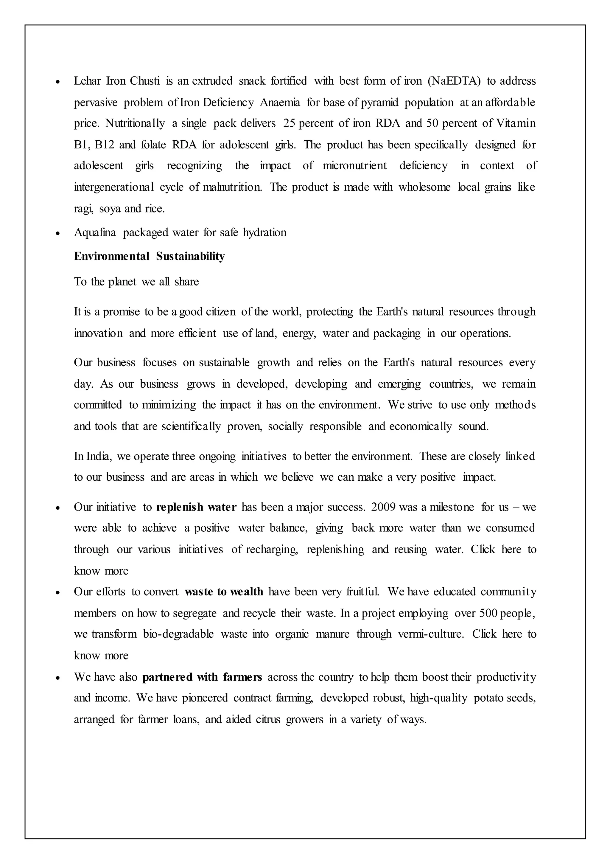  Lehar Iron Chusti is an extruded snack fortified with best form of iron (NaEDTA) to address
pervasive problem of Iron Deficiency Anaemia for base of pyramid population at an affordable
price. Nutritionally a single pack delivers 25 percent of iron RDA and 50 percent of Vitamin
B1, B12 and folate RDA for adolescent girls. The product has been specifically designed for
adolescent girls recognizing the impact of micronutrient deficiency in context of
intergenerational cycle of malnutrition. The product is made with wholesome local grains like
ragi, soya and rice.
 Aquafina packaged water for safe hydration
Environmental Sustainability
To the planet we all share
It is a promise to be a good citizen of the world, protecting the Earth's natural resources through
innovation and more efficient use of land, energy, water and packaging in our operations.
Our business focuses on sustainable growth and relies on the Earth's natural resources every
day. As our business grows in developed, developing and emerging countries, we remain
committed to minimizing the impact it has on the environment. We strive to use only methods
and tools that are scientifically proven, socially responsible and economically sound.
In India, we operate three ongoing initiatives to better the environment. These are closely linked
to our business and are areas in which we believe we can make a very positive impact.
 Our initiative to replenish water has been a major success. 2009 was a milestone for us – we
were able to achieve a positive water balance, giving back more water than we consumed
through our various initiatives of recharging, replenishing and reusing water. Click here to
know more
 Our efforts to convert waste to wealth have been very fruitful. We have educated community
members on how to segregate and recycle their waste. In a project employing over 500 people,
we transform bio-degradable waste into organic manure through vermi-culture. Click here to
know more
 We have also partnered with farmers across the country to help them boost their productivity
and income. We have pioneered contract farming, developed robust, high-quality potato seeds,
arranged for farmer loans, and aided citrus growers in a variety of ways.
 