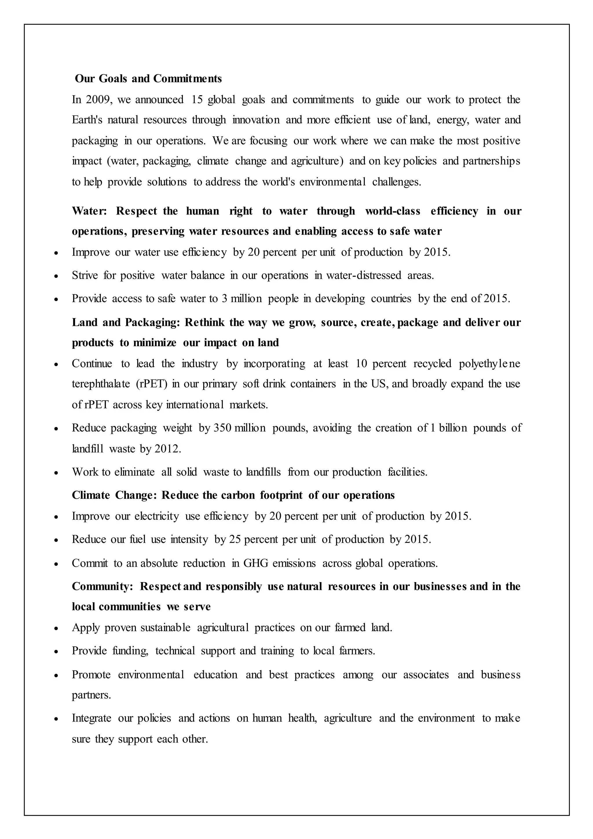 Our Goals and Commitments
In 2009, we announced 15 global goals and commitments to guide our work to protect the
Earth's natural resources through innovation and more efficient use of land, energy, water and
packaging in our operations. We are focusing our work where we can make the most positive
impact (water, packaging, climate change and agriculture) and on key policies and partnerships
to help provide solutions to address the world's environmental challenges.
Water: Respect the human right to water through world-class efficiency in our
operations, preserving water resources and enabling access to safe water
 Improve our water use efficiency by 20 percent per unit of production by 2015.
 Strive for positive water balance in our operations in water-distressed areas.
 Provide access to safe water to 3 million people in developing countries by the end of 2015.
Land and Packaging: Rethink the way we grow, source, create, package and deliver our
products to minimize our impact on land
 Continue to lead the industry by incorporating at least 10 percent recycled polyethylene
terephthalate (rPET) in our primary soft drink containers in the US, and broadly expand the use
of rPET across key international markets.
 Reduce packaging weight by 350 million pounds, avoiding the creation of 1 billion pounds of
landfill waste by 2012.
 Work to eliminate all solid waste to landfills from our production facilities.
Climate Change: Reduce the carbon footprint of our operations
 Improve our electricity use efficiency by 20 percent per unit of production by 2015.
 Reduce our fuel use intensity by 25 percent per unit of production by 2015.
 Commit to an absolute reduction in GHG emissions across global operations.
Community: Respect and responsibly use natural resources in our businesses and in the
local communities we serve
 Apply proven sustainable agricultural practices on our farmed land.
 Provide funding, technical support and training to local farmers.
 Promote environmental education and best practices among our associates and business
partners.
 Integrate our policies and actions on human health, agriculture and the environment to make
sure they support each other.
 