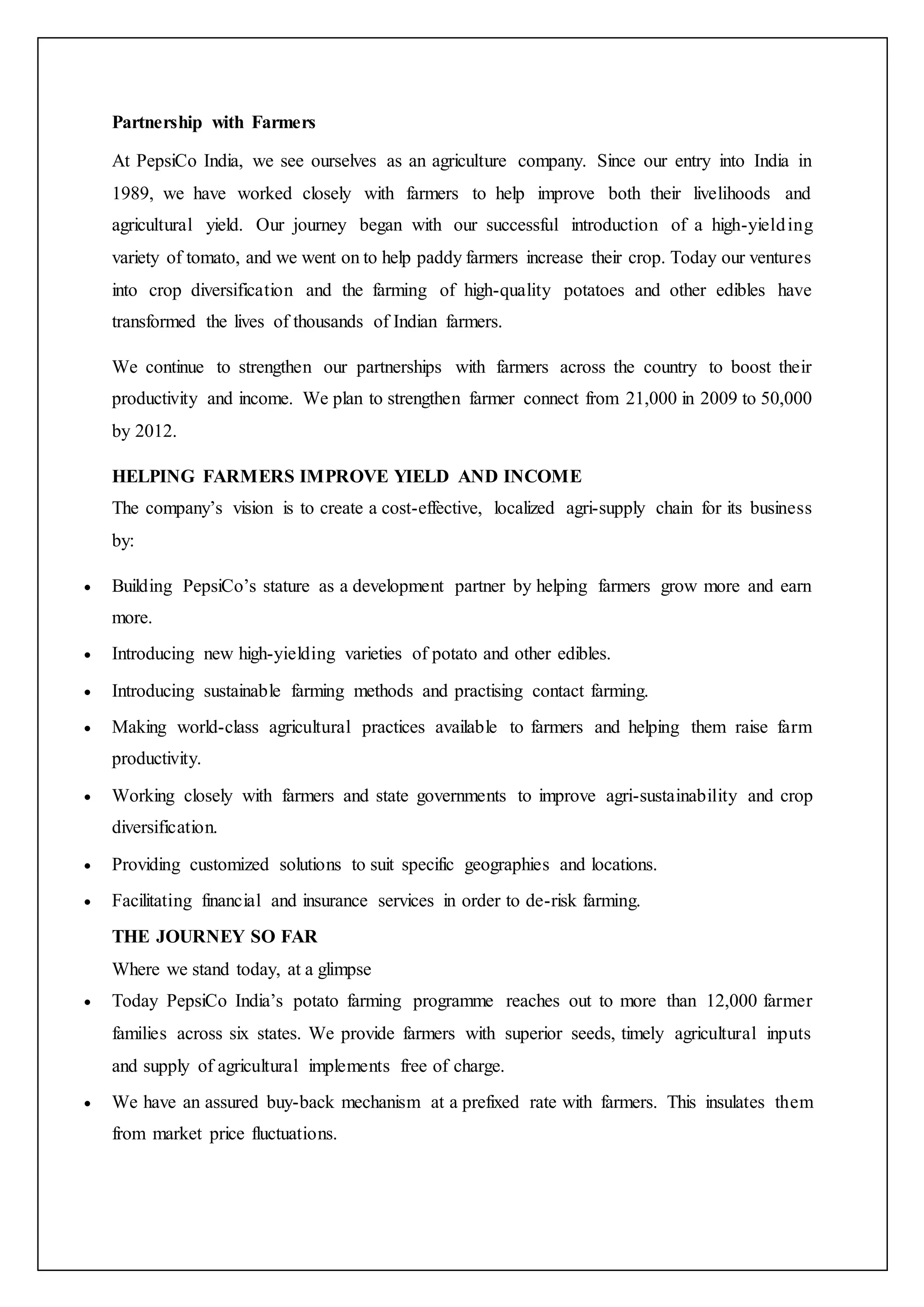 Partnership with Farmers
At PepsiCo India, we see ourselves as an agriculture company. Since our entry into India in
1989, we have worked closely with farmers to help improve both their livelihoods and
agricultural yield. Our journey began with our successful introduction of a high-yielding
variety of tomato, and we went on to help paddy farmers increase their crop. Today our ventures
into crop diversification and the farming of high-quality potatoes and other edibles have
transformed the lives of thousands of Indian farmers.
We continue to strengthen our partnerships with farmers across the country to boost their
productivity and income. We plan to strengthen farmer connect from 21,000 in 2009 to 50,000
by 2012.
HELPING FARMERS IMPROVE YIELD AND INCOME
The company’s vision is to create a cost-effective, localized agri-supply chain for its business
by:
 Building PepsiCo’s stature as a development partner by helping farmers grow more and earn
more.
 Introducing new high-yielding varieties of potato and other edibles.
 Introducing sustainable farming methods and practising contact farming.
 Making world-class agricultural practices available to farmers and helping them raise farm
productivity.
 Working closely with farmers and state governments to improve agri-sustainability and crop
diversification.
 Providing customized solutions to suit specific geographies and locations.
 Facilitating financial and insurance services in order to de-risk farming.
THE JOURNEY SO FAR
Where we stand today, at a glimpse
 Today PepsiCo India’s potato farming programme reaches out to more than 12,000 farmer
families across six states. We provide farmers with superior seeds, timely agricultural inputs
and supply of agricultural implements free of charge.
 We have an assured buy-back mechanism at a prefixed rate with farmers. This insulates them
from market price fluctuations.
 