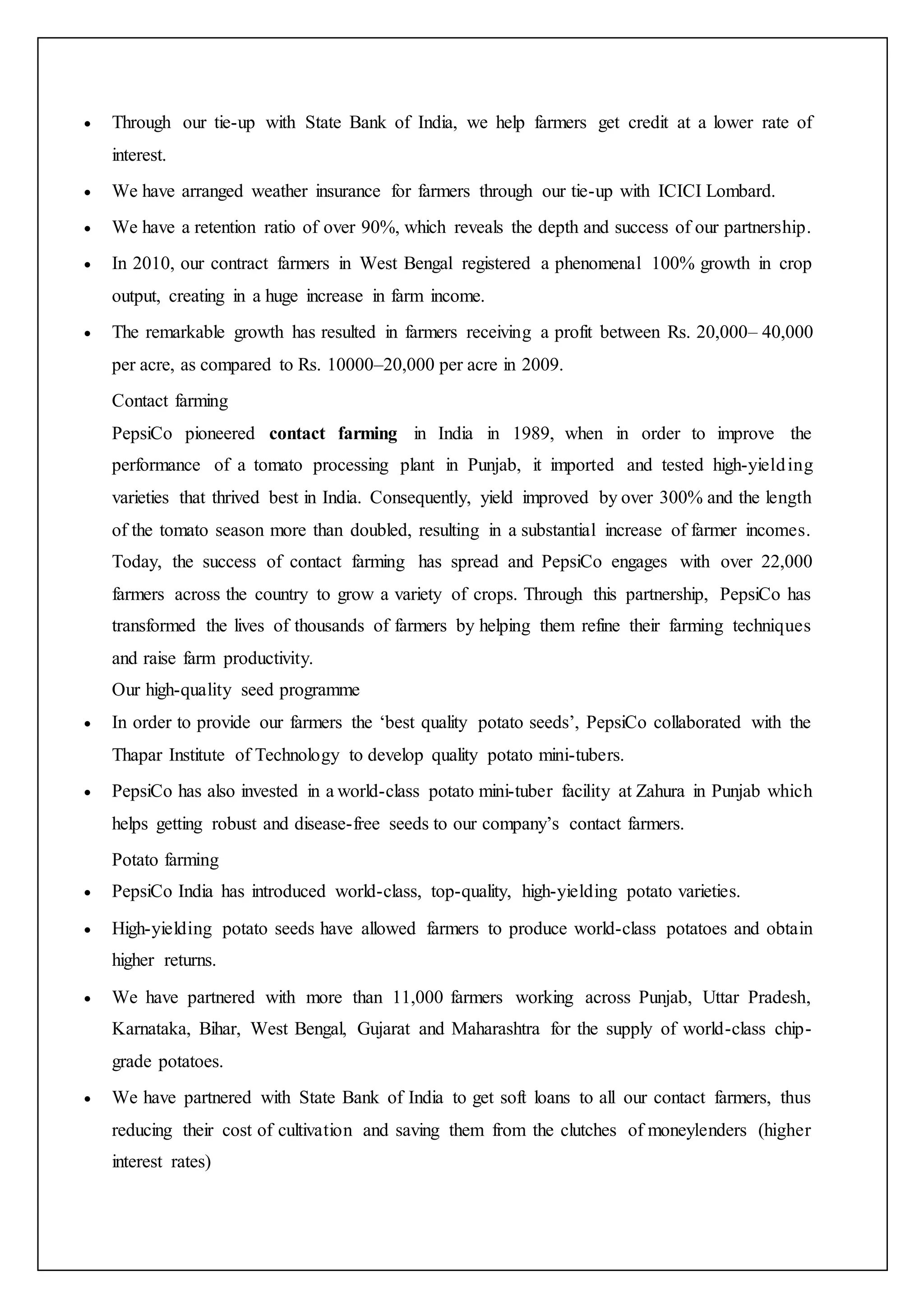  Through our tie-up with State Bank of India, we help farmers get credit at a lower rate of
interest.
 We have arranged weather insurance for farmers through our tie-up with ICICI Lombard.
 We have a retention ratio of over 90%, which reveals the depth and success of our partnership.
 In 2010, our contract farmers in West Bengal registered a phenomenal 100% growth in crop
output, creating in a huge increase in farm income.
 The remarkable growth has resulted in farmers receiving a profit between Rs. 20,000– 40,000
per acre, as compared to Rs. 10000–20,000 per acre in 2009.
Contact farming
PepsiCo pioneered contact farming in India in 1989, when in order to improve the
performance of a tomato processing plant in Punjab, it imported and tested high-yielding
varieties that thrived best in India. Consequently, yield improved by over 300% and the length
of the tomato season more than doubled, resulting in a substantial increase of farmer incomes.
Today, the success of contact farming has spread and PepsiCo engages with over 22,000
farmers across the country to grow a variety of crops. Through this partnership, PepsiCo has
transformed the lives of thousands of farmers by helping them refine their farming techniques
and raise farm productivity.
Our high-quality seed programme
 In order to provide our farmers the ‘best quality potato seeds’, PepsiCo collaborated with the
Thapar Institute of Technology to develop quality potato mini-tubers.
 PepsiCo has also invested in a world-class potato mini-tuber facility at Zahura in Punjab which
helps getting robust and disease-free seeds to our company’s contact farmers.
Potato farming
 PepsiCo India has introduced world-class, top-quality, high-yielding potato varieties.
 High-yielding potato seeds have allowed farmers to produce world-class potatoes and obtain
higher returns.
 We have partnered with more than 11,000 farmers working across Punjab, Uttar Pradesh,
Karnataka, Bihar, West Bengal, Gujarat and Maharashtra for the supply of world-class chip-
grade potatoes.
 We have partnered with State Bank of India to get soft loans to all our contact farmers, thus
reducing their cost of cultivation and saving them from the clutches of moneylenders (higher
interest rates)
 