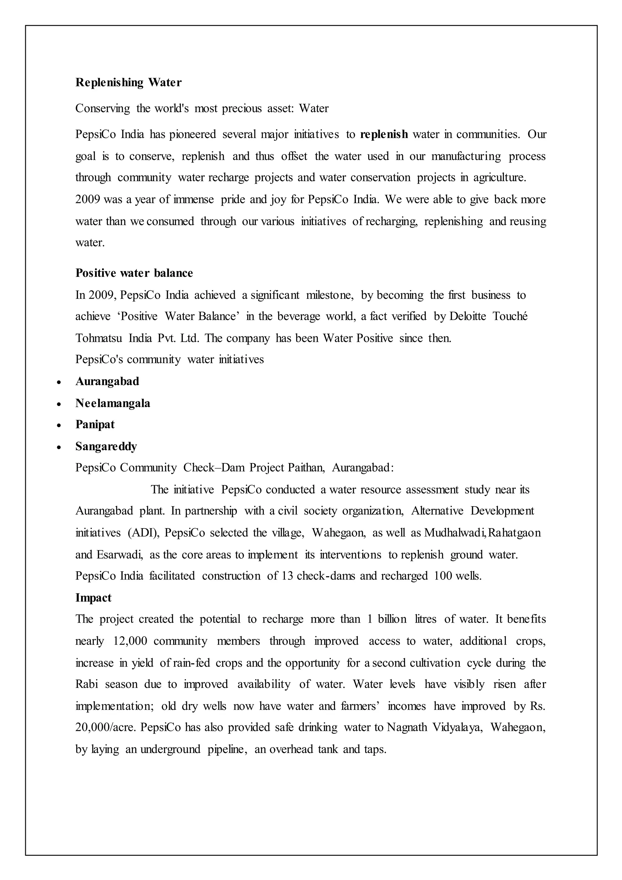 Replenishing Water
Conserving the world's most precious asset: Water
PepsiCo India has pioneered several major initiatives to replenish water in communities. Our
goal is to conserve, replenish and thus offset the water used in our manufacturing process
through community water recharge projects and water conservation projects in agriculture.
2009 was a year of immense pride and joy for PepsiCo India. We were able to give back more
water than we consumed through our various initiatives of recharging, replenishing and reusing
water.
Positive water balance
In 2009, PepsiCo India achieved a significant milestone, by becoming the first business to
achieve ‘Positive Water Balance’ in the beverage world, a fact verified by Deloitte Touché
Tohmatsu India Pvt. Ltd. The company has been Water Positive since then.
PepsiCo's community water initiatives
 Aurangabad
 Neelamangala
 Panipat
 Sangareddy
PepsiCo Community Check–Dam Project Paithan, Aurangabad:
The initiative PepsiCo conducted a water resource assessment study near its
Aurangabad plant. In partnership with a civil society organization, Alternative Development
initiatives (ADI), PepsiCo selected the village, Wahegaon, as well as Mudhalwadi,Rahatgaon
and Esarwadi, as the core areas to implement its interventions to replenish ground water.
PepsiCo India facilitated construction of 13 check-dams and recharged 100 wells.
Impact
The project created the potential to recharge more than 1 billion litres of water. It benefits
nearly 12,000 community members through improved access to water, additional crops,
increase in yield of rain-fed crops and the opportunity for a second cultivation cycle during the
Rabi season due to improved availability of water. Water levels have visibly risen after
implementation; old dry wells now have water and farmers’ incomes have improved by Rs.
20,000/acre. PepsiCo has also provided safe drinking water to Nagnath Vidyalaya, Wahegaon,
by laying an underground pipeline, an overhead tank and taps.
 