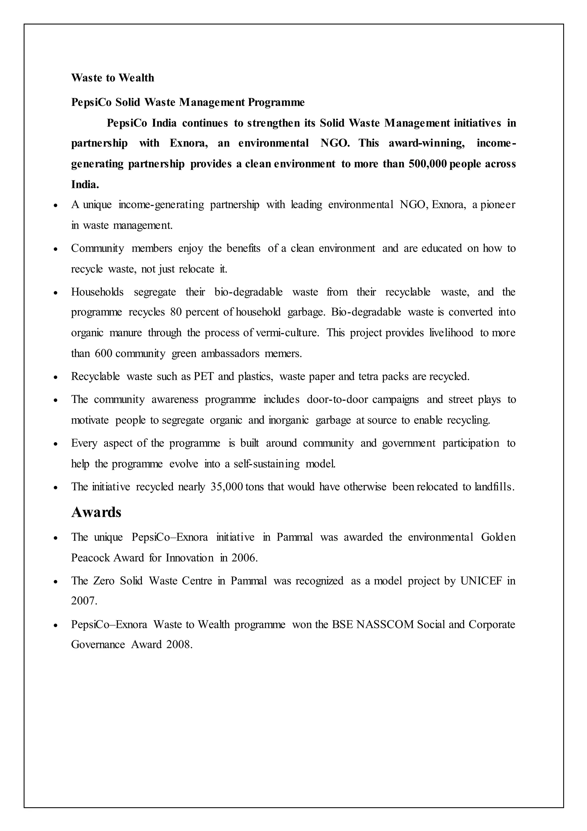 Waste to Wealth
PepsiCo Solid Waste Management Programme
PepsiCo India continues to strengthen its Solid Waste Management initiatives in
partnership with Exnora, an environmental NGO. This award-winning, income-
generating partnership provides a clean environment to more than 500,000 people across
India.
 A unique income-generating partnership with leading environmental NGO, Exnora, a pioneer
in waste management.
 Community members enjoy the benefits of a clean environment and are educated on how to
recycle waste, not just relocate it.
 Households segregate their bio-degradable waste from their recyclable waste, and the
programme recycles 80 percent of household garbage. Bio-degradable waste is converted into
organic manure through the process of vermi-culture. This project provides livelihood to more
than 600 community green ambassadors memers.
 Recyclable waste such as PET and plastics, waste paper and tetra packs are recycled.
 The community awareness programme includes door-to-door campaigns and street plays to
motivate people to segregate organic and inorganic garbage at source to enable recycling.
 Every aspect of the programme is built around community and government participation to
help the programme evolve into a self-sustaining model.
 The initiative recycled nearly 35,000 tons that would have otherwise been relocated to landfills.
Awards
 The unique PepsiCo–Exnora initiative in Pammal was awarded the environmental Golden
Peacock Award for Innovation in 2006.
 The Zero Solid Waste Centre in Pammal was recognized as a model project by UNICEF in
2007.
 PepsiCo–Exnora Waste to Wealth programme won the BSE NASSCOM Social and Corporate
Governance Award 2008.
 