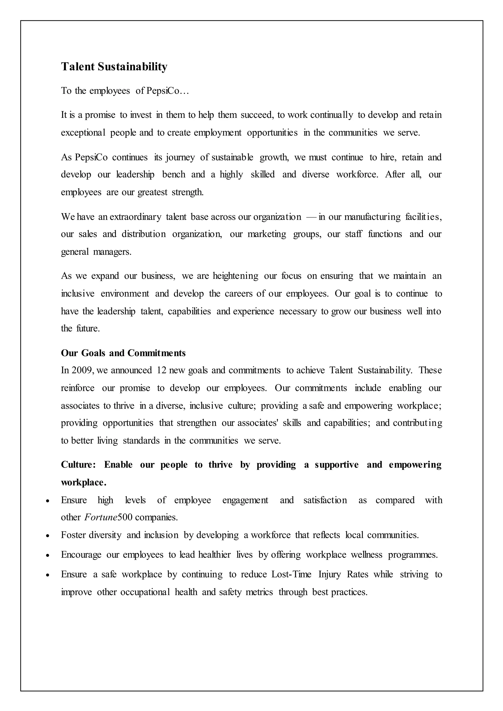 Talent Sustainability
To the employees of PepsiCo…
It is a promise to invest in them to help them succeed, to work continually to develop and retain
exceptional people and to create employment opportunities in the communities we serve.
As PepsiCo continues its journey of sustainable growth, we must continue to hire, retain and
develop our leadership bench and a highly skilled and diverse workforce. After all, our
employees are our greatest strength.
We have an extraordinary talent base across our organization — in our manufacturing facilities,
our sales and distribution organization, our marketing groups, our staff functions and our
general managers.
As we expand our business, we are heightening our focus on ensuring that we maintain an
inclusive environment and develop the careers of our employees. Our goal is to continue to
have the leadership talent, capabilities and experience necessary to grow our business well into
the future.
Our Goals and Commitments
In 2009, we announced 12 new goals and commitments to achieve Talent Sustainability. These
reinforce our promise to develop our employees. Our commitments include enabling our
associates to thrive in a diverse, inclusive culture; providing a safe and empowering workplace;
providing opportunities that strengthen our associates' skills and capabilities; and contributing
to better living standards in the communities we serve.
Culture: Enable our people to thrive by providing a supportive and empowering
workplace.
 Ensure high levels of employee engagement and satisfaction as compared with
other Fortune500 companies.
 Foster diversity and inclusion by developing a workforce that reflects local communities.
 Encourage our employees to lead healthier lives by offering workplace wellness programmes.
 Ensure a safe workplace by continuing to reduce Lost-Time Injury Rates while striving to
improve other occupational health and safety metrics through best practices.
 