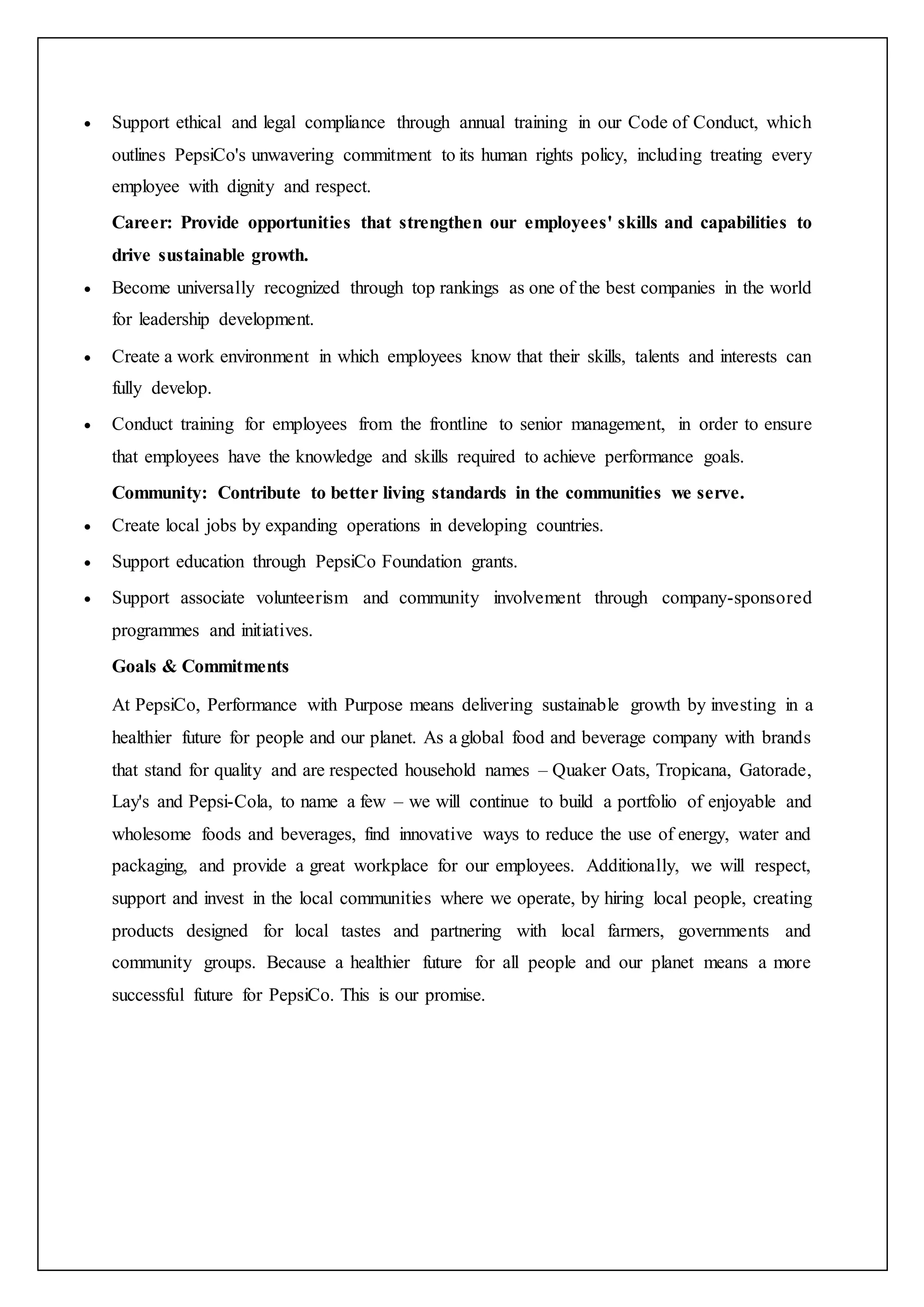 Support ethical and legal compliance through annual training in our Code of Conduct, which
outlines PepsiCo's unwavering commitment to its human rights policy, including treating every
employee with dignity and respect.
Career: Provide opportunities that strengthen our employees' skills and capabilities to
drive sustainable growth.
 Become universally recognized through top rankings as one of the best companies in the world
for leadership development.
 Create a work environment in which employees know that their skills, talents and interests can
fully develop.
 Conduct training for employees from the frontline to senior management, in order to ensure
that employees have the knowledge and skills required to achieve performance goals.
Community: Contribute to better living standards in the communities we serve.
 Create local jobs by expanding operations in developing countries.
 Support education through PepsiCo Foundation grants.
 Support associate volunteerism and community involvement through company-sponsored
programmes and initiatives.
Goals & Commitments
At PepsiCo, Performance with Purpose means delivering sustainable growth by investing in a
healthier future for people and our planet. As a global food and beverage company with brands
that stand for quality and are respected household names – Quaker Oats, Tropicana, Gatorade,
Lay's and Pepsi-Cola, to name a few – we will continue to build a portfolio of enjoyable and
wholesome foods and beverages, find innovative ways to reduce the use of energy, water and
packaging, and provide a great workplace for our employees. Additionally, we will respect,
support and invest in the local communities where we operate, by hiring local people, creating
products designed for local tastes and partnering with local farmers, governments and
community groups. Because a healthier future for all people and our planet means a more
successful future for PepsiCo. This is our promise.
 