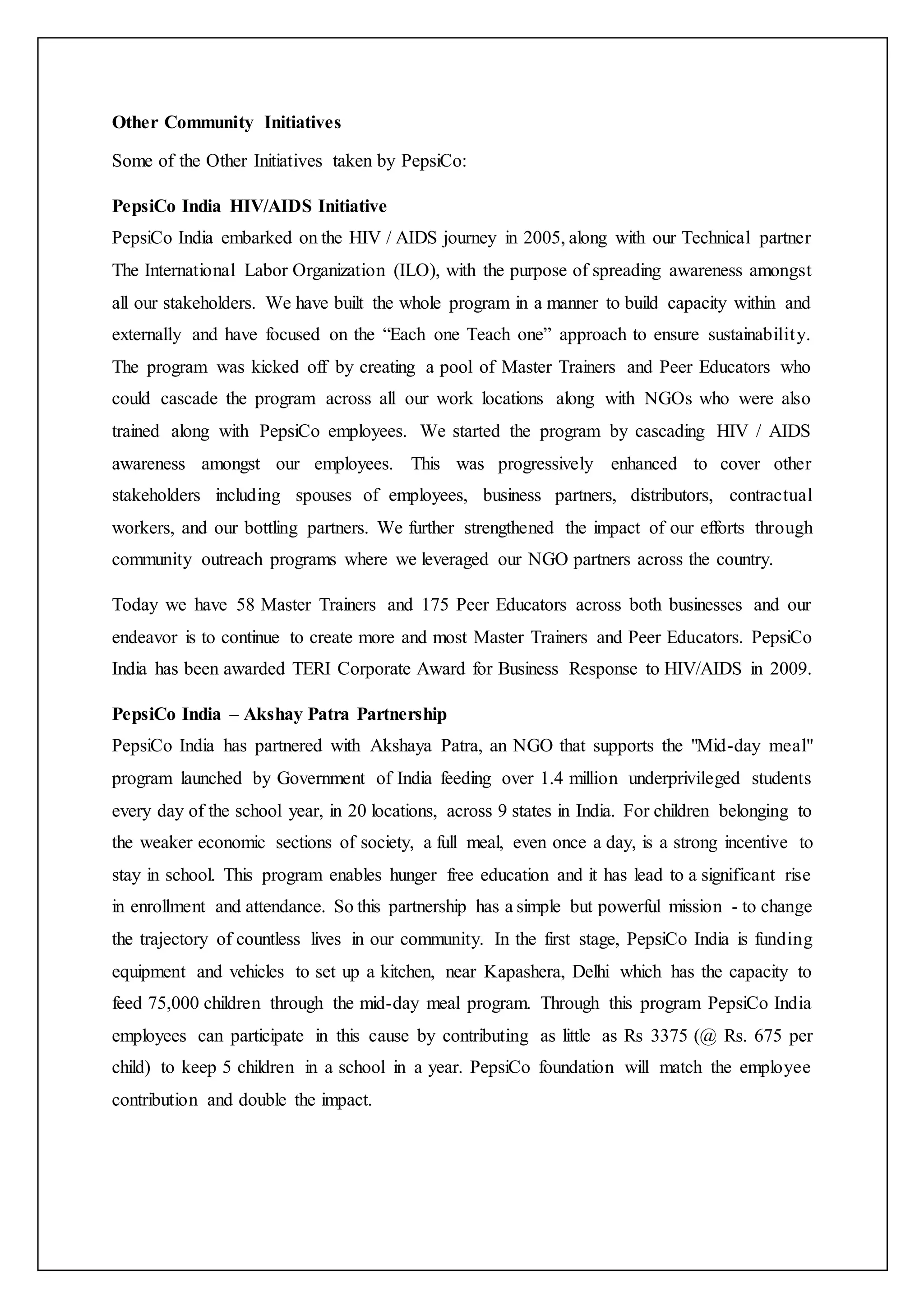 Other Community Initiatives
Some of the Other Initiatives taken by PepsiCo:
PepsiCo India HIV/AIDS Initiative
PepsiCo India embarked on the HIV / AIDS journey in 2005, along with our Technical partner
The International Labor Organization (ILO), with the purpose of spreading awareness amongst
all our stakeholders. We have built the whole program in a manner to build capacity within and
externally and have focused on the “Each one Teach one” approach to ensure sustainability.
The program was kicked off by creating a pool of Master Trainers and Peer Educators who
could cascade the program across all our work locations along with NGOs who were also
trained along with PepsiCo employees. We started the program by cascading HIV / AIDS
awareness amongst our employees. This was progressively enhanced to cover other
stakeholders including spouses of employees, business partners, distributors, contractual
workers, and our bottling partners. We further strengthened the impact of our efforts through
community outreach programs where we leveraged our NGO partners across the country.
Today we have 58 Master Trainers and 175 Peer Educators across both businesses and our
endeavor is to continue to create more and most Master Trainers and Peer Educators. PepsiCo
India has been awarded TERI Corporate Award for Business Response to HIV/AIDS in 2009.
PepsiCo India – Akshay Patra Partnership
PepsiCo India has partnered with Akshaya Patra, an NGO that supports the "Mid-day meal"
program launched by Government of India feeding over 1.4 million underprivileged students
every day of the school year, in 20 locations, across 9 states in India. For children belonging to
the weaker economic sections of society, a full meal, even once a day, is a strong incentive to
stay in school. This program enables hunger free education and it has lead to a significant rise
in enrollment and attendance. So this partnership has a simple but powerful mission - to change
the trajectory of countless lives in our community. In the first stage, PepsiCo India is funding
equipment and vehicles to set up a kitchen, near Kapashera, Delhi which has the capacity to
feed 75,000 children through the mid-day meal program. Through this program PepsiCo India
employees can participate in this cause by contributing as little as Rs 3375 (@ Rs. 675 per
child) to keep 5 children in a school in a year. PepsiCo foundation will match the employee
contribution and double the impact.
 