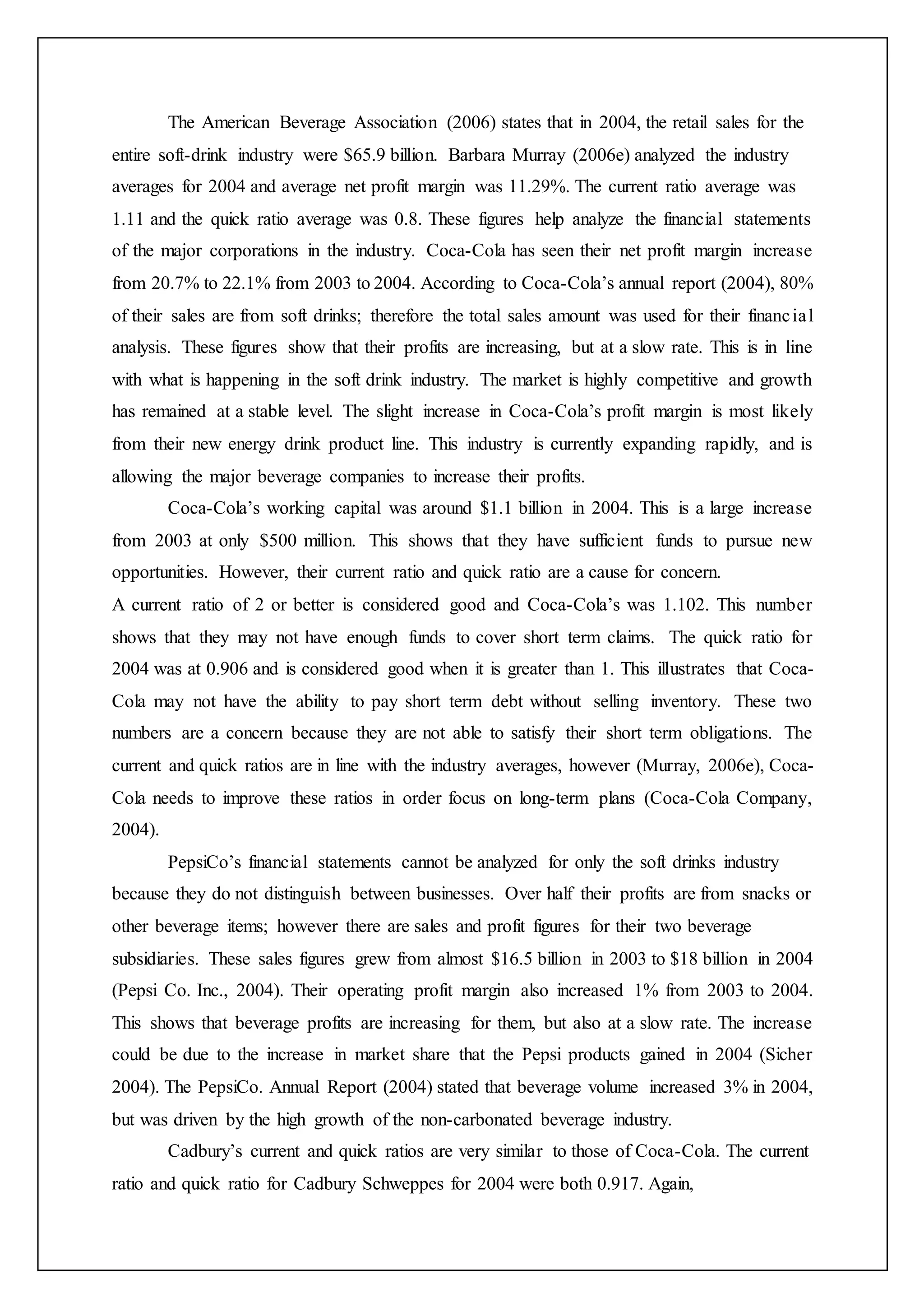 The American Beverage Association (2006) states that in 2004, the retail sales for the
entire soft-drink industry were $65.9 billion. Barbara Murray (2006e) analyzed the industry
averages for 2004 and average net profit margin was 11.29%. The current ratio average was
1.11 and the quick ratio average was 0.8. These figures help analyze the financial statements
of the major corporations in the industry. Coca-Cola has seen their net profit margin increase
from 20.7% to 22.1% from 2003 to 2004. According to Coca-Cola’s annual report (2004), 80%
of their sales are from soft drinks; therefore the total sales amount was used for their financial
analysis. These figures show that their profits are increasing, but at a slow rate. This is in line
with what is happening in the soft drink industry. The market is highly competitive and growth
has remained at a stable level. The slight increase in Coca-Cola’s profit margin is most likely
from their new energy drink product line. This industry is currently expanding rapidly, and is
allowing the major beverage companies to increase their profits.
Coca-Cola’s working capital was around $1.1 billion in 2004. This is a large increase
from 2003 at only $500 million. This shows that they have sufficient funds to pursue new
opportunities. However, their current ratio and quick ratio are a cause for concern.
A current ratio of 2 or better is considered good and Coca-Cola’s was 1.102. This number
shows that they may not have enough funds to cover short term claims. The quick ratio for
2004 was at 0.906 and is considered good when it is greater than 1. This illustrates that Coca-
Cola may not have the ability to pay short term debt without selling inventory. These two
numbers are a concern because they are not able to satisfy their short term obligations. The
current and quick ratios are in line with the industry averages, however (Murray, 2006e), Coca-
Cola needs to improve these ratios in order focus on long-term plans (Coca-Cola Company,
2004).
PepsiCo’s financial statements cannot be analyzed for only the soft drinks industry
because they do not distinguish between businesses. Over half their profits are from snacks or
other beverage items; however there are sales and profit figures for their two beverage
subsidiaries. These sales figures grew from almost $16.5 billion in 2003 to $18 billion in 2004
(Pepsi Co. Inc., 2004). Their operating profit margin also increased 1% from 2003 to 2004.
This shows that beverage profits are increasing for them, but also at a slow rate. The increase
could be due to the increase in market share that the Pepsi products gained in 2004 (Sicher
2004). The PepsiCo. Annual Report (2004) stated that beverage volume increased 3% in 2004,
but was driven by the high growth of the non-carbonated beverage industry.
Cadbury’s current and quick ratios are very similar to those of Coca-Cola. The current
ratio and quick ratio for Cadbury Schweppes for 2004 were both 0.917. Again,
 