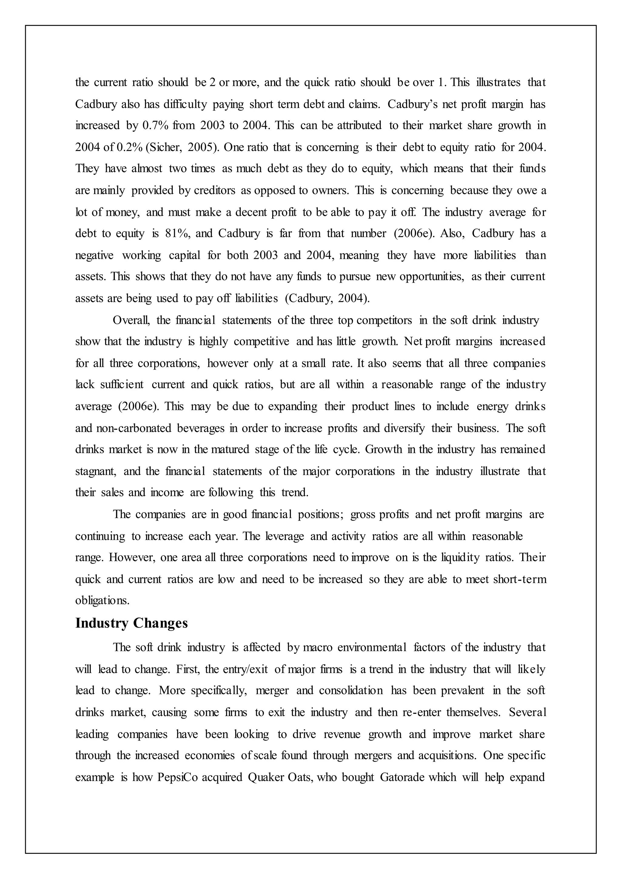 the current ratio should be 2 or more, and the quick ratio should be over 1. This illustrates that
Cadbury also has difficulty paying short term debt and claims. Cadbury’s net profit margin has
increased by 0.7% from 2003 to 2004. This can be attributed to their market share growth in
2004 of 0.2% (Sicher, 2005). One ratio that is concerning is their debt to equity ratio for 2004.
They have almost two times as much debt as they do to equity, which means that their funds
are mainly provided by creditors as opposed to owners. This is concerning because they owe a
lot of money, and must make a decent profit to be able to pay it off. The industry average for
debt to equity is 81%, and Cadbury is far from that number (2006e). Also, Cadbury has a
negative working capital for both 2003 and 2004, meaning they have more liabilities than
assets. This shows that they do not have any funds to pursue new opportunities, as their current
assets are being used to pay off liabilities (Cadbury, 2004).
Overall, the financial statements of the three top competitors in the soft drink industry
show that the industry is highly competitive and has little growth. Net profit margins increased
for all three corporations, however only at a small rate. It also seems that all three companies
lack sufficient current and quick ratios, but are all within a reasonable range of the industry
average (2006e). This may be due to expanding their product lines to include energy drinks
and non-carbonated beverages in order to increase profits and diversify their business. The soft
drinks market is now in the matured stage of the life cycle. Growth in the industry has remained
stagnant, and the financial statements of the major corporations in the industry illustrate that
their sales and income are following this trend.
The companies are in good financial positions; gross profits and net profit margins are
continuing to increase each year. The leverage and activity ratios are all within reasonable
range. However, one area all three corporations need to improve on is the liquidity ratios. Their
quick and current ratios are low and need to be increased so they are able to meet short-term
obligations.
Industry Changes
The soft drink industry is affected by macro environmental factors of the industry that
will lead to change. First, the entry/exit of major firms is a trend in the industry that will likely
lead to change. More specifically, merger and consolidation has been prevalent in the soft
drinks market, causing some firms to exit the industry and then re-enter themselves. Several
leading companies have been looking to drive revenue growth and improve market share
through the increased economies of scale found through mergers and acquisitions. One specific
example is how PepsiCo acquired Quaker Oats, who bought Gatorade which will help expand
 