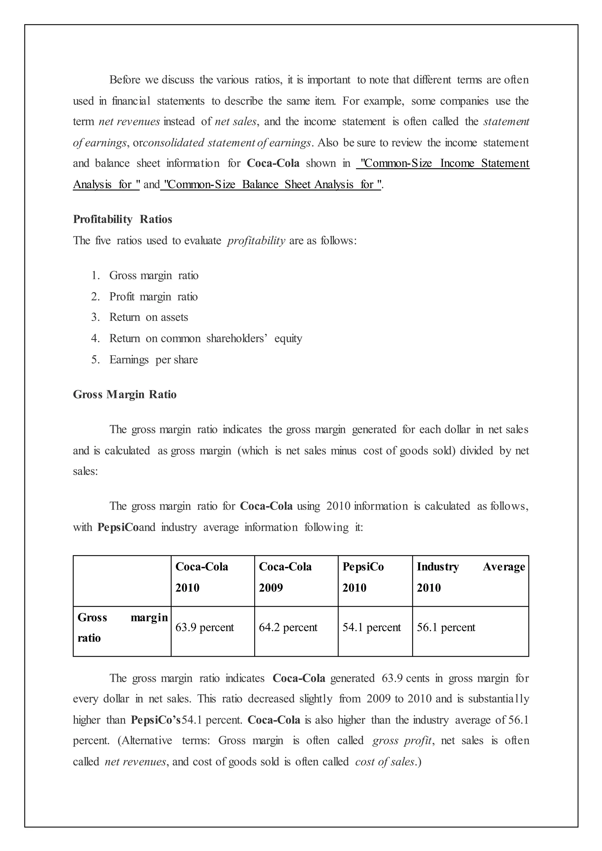 Before we discuss the various ratios, it is important to note that different terms are often
used in financial statements to describe the same item. For example, some companies use the
term net revenues instead of net sales, and the income statement is often called the statement
of earnings, orconsolidated statement of earnings. Also be sure to review the income statement
and balance sheet information for Coca-Cola shown in "Common-Size Income Statement
Analysis for " and "Common-Size Balance Sheet Analysis for ".
Profitability Ratios
The five ratios used to evaluate profitability are as follows:
1. Gross margin ratio
2. Profit margin ratio
3. Return on assets
4. Return on common shareholders’ equity
5. Earnings per share
Gross Margin Ratio
The gross margin ratio indicates the gross margin generated for each dollar in net sales
and is calculated as gross margin (which is net sales minus cost of goods sold) divided by net
sales:
The gross margin ratio for Coca-Cola using 2010 information is calculated as follows,
with PepsiCoand industry average information following it:
Coca-Cola
2010
Coca-Cola
2009
PepsiCo
2010
Industry Average
2010
Gross margin
ratio
63.9 percent 64.2 percent 54.1 percent 56.1 percent
The gross margin ratio indicates Coca-Cola generated 63.9 cents in gross margin for
every dollar in net sales. This ratio decreased slightly from 2009 to 2010 and is substantially
higher than PepsiCo’s54.1 percent. Coca-Cola is also higher than the industry average of 56.1
percent. (Alternative terms: Gross margin is often called gross profit, net sales is often
called net revenues, and cost of goods sold is often called cost of sales.)
 