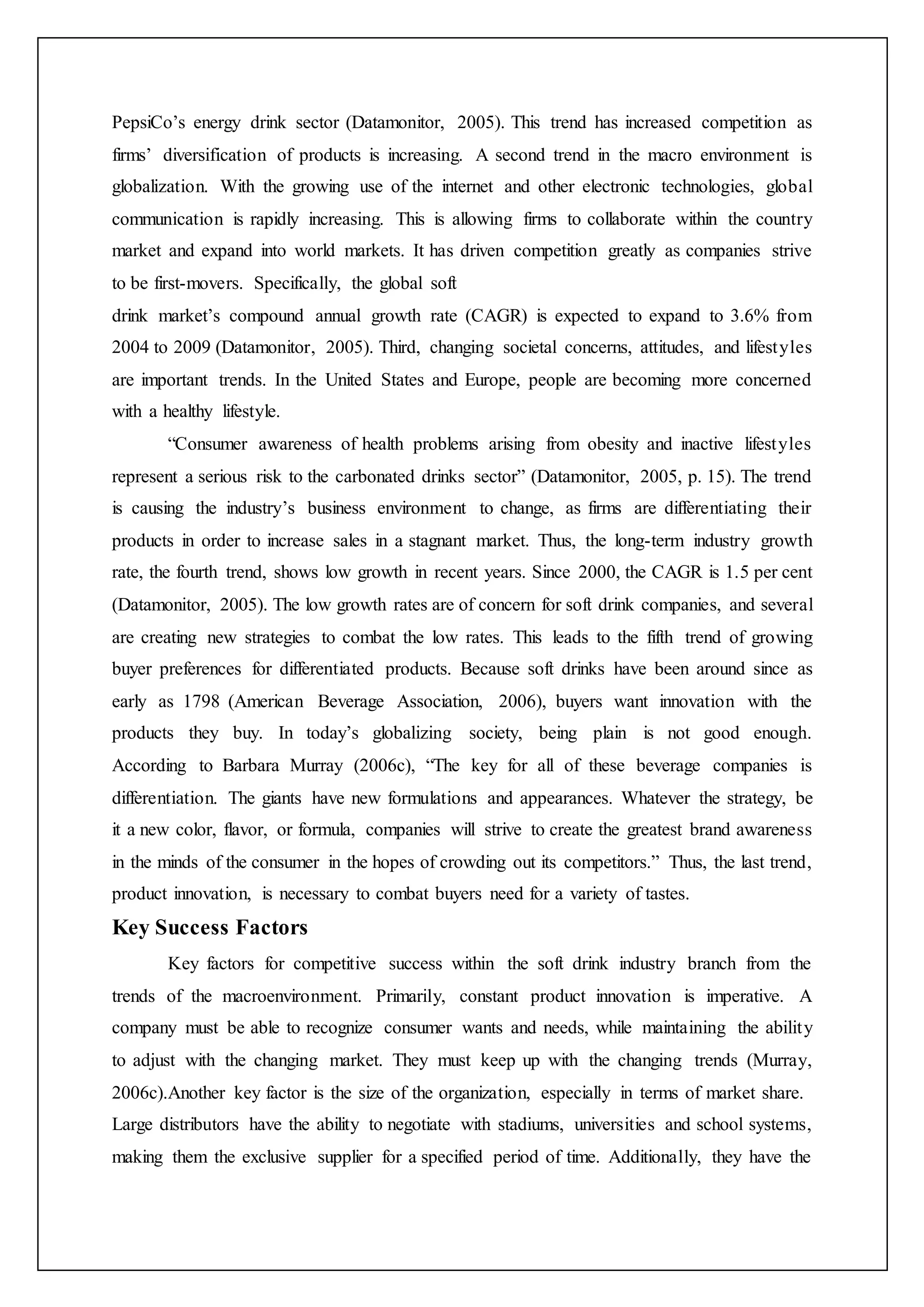PepsiCo’s energy drink sector (Datamonitor, 2005). This trend has increased competition as
firms’ diversification of products is increasing. A second trend in the macro environment is
globalization. With the growing use of the internet and other electronic technologies, global
communication is rapidly increasing. This is allowing firms to collaborate within the country
market and expand into world markets. It has driven competition greatly as companies strive
to be first-movers. Specifically, the global soft
drink market’s compound annual growth rate (CAGR) is expected to expand to 3.6% from
2004 to 2009 (Datamonitor, 2005). Third, changing societal concerns, attitudes, and lifestyles
are important trends. In the United States and Europe, people are becoming more concerned
with a healthy lifestyle.
“Consumer awareness of health problems arising from obesity and inactive lifestyles
represent a serious risk to the carbonated drinks sector” (Datamonitor, 2005, p. 15). The trend
is causing the industry’s business environment to change, as firms are differentiating their
products in order to increase sales in a stagnant market. Thus, the long-term industry growth
rate, the fourth trend, shows low growth in recent years. Since 2000, the CAGR is 1.5 per cent
(Datamonitor, 2005). The low growth rates are of concern for soft drink companies, and several
are creating new strategies to combat the low rates. This leads to the fifth trend of growing
buyer preferences for differentiated products. Because soft drinks have been around since as
early as 1798 (American Beverage Association, 2006), buyers want innovation with the
products they buy. In today’s globalizing society, being plain is not good enough.
According to Barbara Murray (2006c), “The key for all of these beverage companies is
differentiation. The giants have new formulations and appearances. Whatever the strategy, be
it a new color, flavor, or formula, companies will strive to create the greatest brand awareness
in the minds of the consumer in the hopes of crowding out its competitors.” Thus, the last trend,
product innovation, is necessary to combat buyers need for a variety of tastes.
Key Success Factors
Key factors for competitive success within the soft drink industry branch from the
trends of the macroenvironment. Primarily, constant product innovation is imperative. A
company must be able to recognize consumer wants and needs, while maintaining the ability
to adjust with the changing market. They must keep up with the changing trends (Murray,
2006c).Another key factor is the size of the organization, especially in terms of market share.
Large distributors have the ability to negotiate with stadiums, universities and school systems,
making them the exclusive supplier for a specified period of time. Additionally, they have the
 