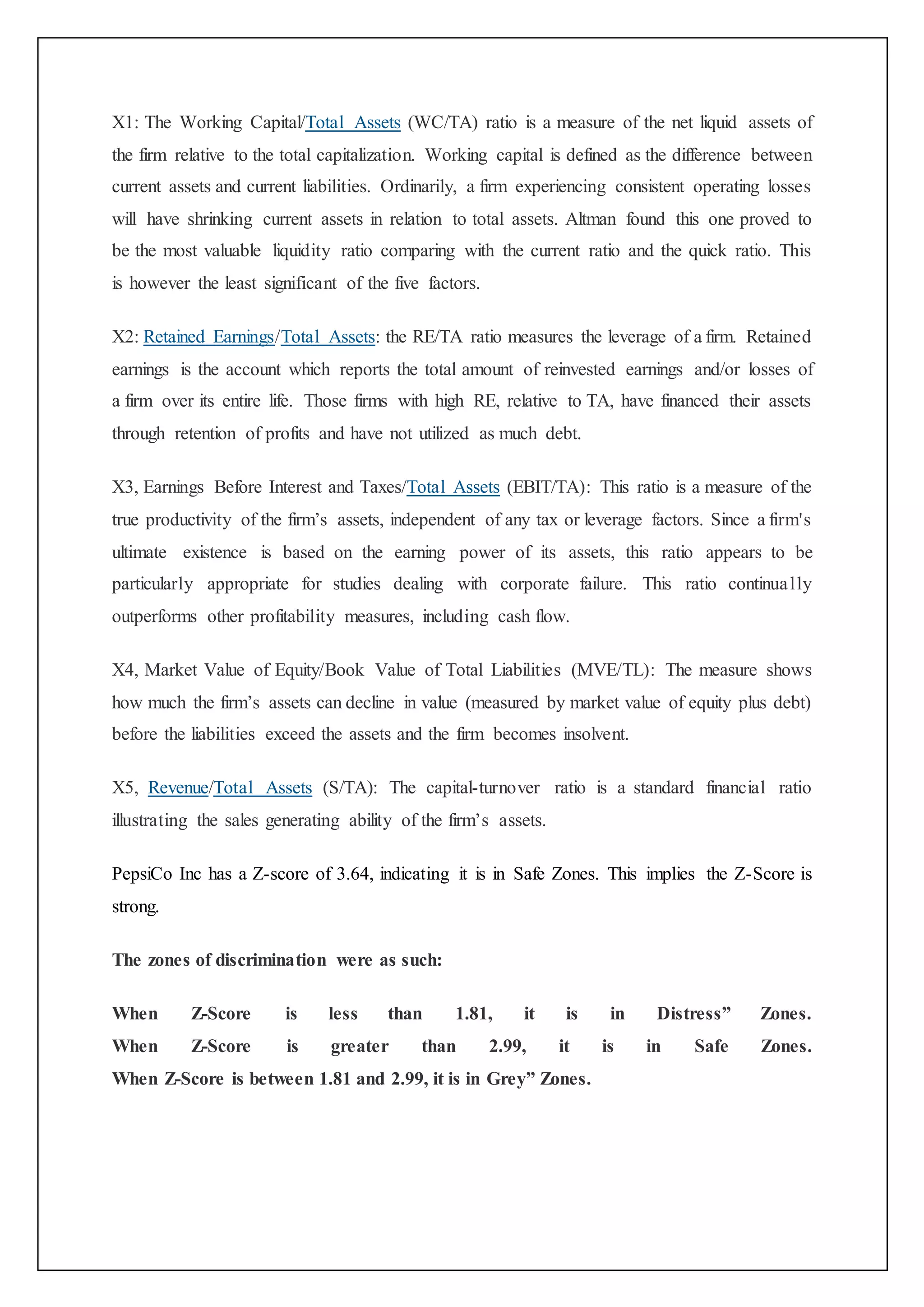 X1: The Working Capital/Total Assets (WC/TA) ratio is a measure of the net liquid assets of
the firm relative to the total capitalization. Working capital is defined as the difference between
current assets and current liabilities. Ordinarily, a firm experiencing consistent operating losses
will have shrinking current assets in relation to total assets. Altman found this one proved to
be the most valuable liquidity ratio comparing with the current ratio and the quick ratio. This
is however the least significant of the five factors.
X2: Retained Earnings/Total Assets: the RE/TA ratio measures the leverage of a firm. Retained
earnings is the account which reports the total amount of reinvested earnings and/or losses of
a firm over its entire life. Those firms with high RE, relative to TA, have financed their assets
through retention of profits and have not utilized as much debt.
X3, Earnings Before Interest and Taxes/Total Assets (EBIT/TA): This ratio is a measure of the
true productivity of the firm’s assets, independent of any tax or leverage factors. Since a firm's
ultimate existence is based on the earning power of its assets, this ratio appears to be
particularly appropriate for studies dealing with corporate failure. This ratio continually
outperforms other profitability measures, including cash flow.
X4, Market Value of Equity/Book Value of Total Liabilities (MVE/TL): The measure shows
how much the firm’s assets can decline in value (measured by market value of equity plus debt)
before the liabilities exceed the assets and the firm becomes insolvent.
X5, Revenue/Total Assets (S/TA): The capital-turnover ratio is a standard financial ratio
illustrating the sales generating ability of the firm’s assets.
PepsiCo Inc has a Z-score of 3.64, indicating it is in Safe Zones. This implies the Z-Score is
strong.
The zones of discrimination were as such:
When Z-Score is less than 1.81, it is in Distress” Zones.
When Z-Score is greater than 2.99, it is in Safe Zones.
When Z-Score is between 1.81 and 2.99, it is in Grey” Zones.
 