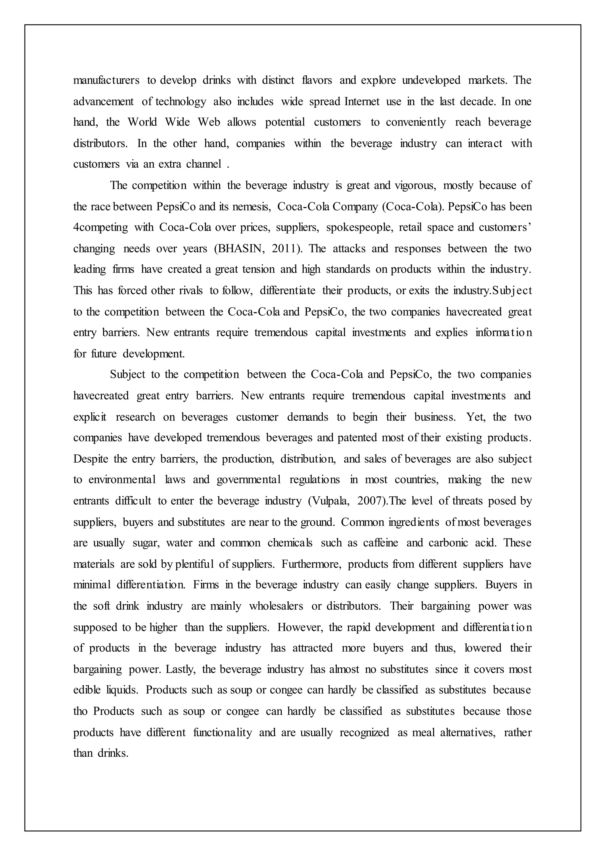 manufacturers to develop drinks with distinct flavors and explore undeveloped markets. The
advancement of technology also includes wide spread Internet use in the last decade. In one
hand, the World Wide Web allows potential customers to conveniently reach beverage
distributors. In the other hand, companies within the beverage industry can interact with
customers via an extra channel .
The competition within the beverage industry is great and vigorous, mostly because of
the race between PepsiCo and its nemesis, Coca-Cola Company (Coca-Cola). PepsiCo has been
4competing with Coca-Cola over prices, suppliers, spokespeople, retail space and customers’
changing needs over years (BHASIN, 2011). The attacks and responses between the two
leading firms have created a great tension and high standards on products within the industry.
This has forced other rivals to follow, differentiate their products, or exits the industry.Subject
to the competition between the Coca-Cola and PepsiCo, the two companies havecreated great
entry barriers. New entrants require tremendous capital investments and explies information
for future development.
Subject to the competition between the Coca-Cola and PepsiCo, the two companies
havecreated great entry barriers. New entrants require tremendous capital investments and
explicit research on beverages customer demands to begin their business. Yet, the two
companies have developed tremendous beverages and patented most of their existing products.
Despite the entry barriers, the production, distribution, and sales of beverages are also subject
to environmental laws and governmental regulations in most countries, making the new
entrants difficult to enter the beverage industry (Vulpala, 2007).The level of threats posed by
suppliers, buyers and substitutes are near to the ground. Common ingredients of most beverages
are usually sugar, water and common chemicals such as caffeine and carbonic acid. These
materials are sold by plentiful of suppliers. Furthermore, products from different suppliers have
minimal differentiation. Firms in the beverage industry can easily change suppliers. Buyers in
the soft drink industry are mainly wholesalers or distributors. Their bargaining power was
supposed to be higher than the suppliers. However, the rapid development and differentiation
of products in the beverage industry has attracted more buyers and thus, lowered their
bargaining power. Lastly, the beverage industry has almost no substitutes since it covers most
edible liquids. Products such as soup or congee can hardly be classified as substitutes because
tho Products such as soup or congee can hardly be classified as substitutes because those
products have different functionality and are usually recognized as meal alternatives, rather
than drinks.
 