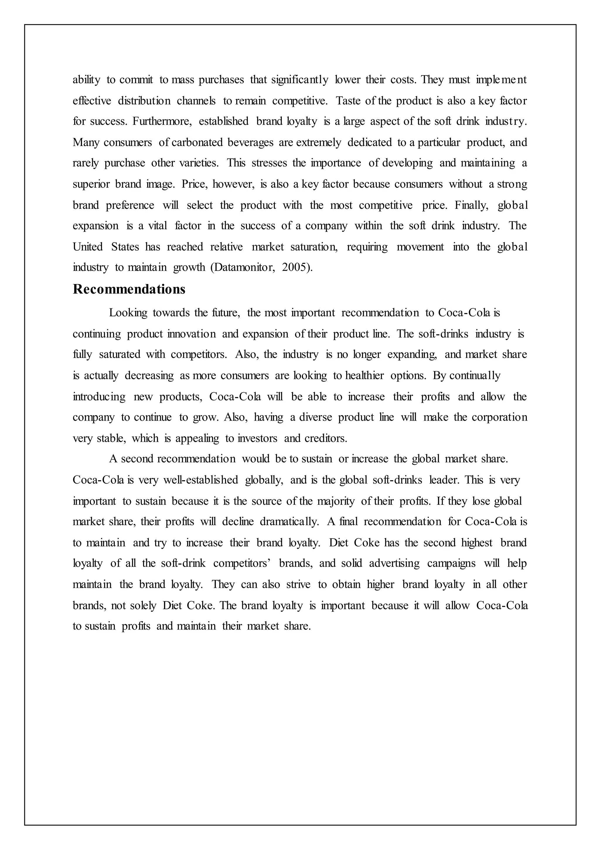 ability to commit to mass purchases that significantly lower their costs. They must implement
effective distribution channels to remain competitive. Taste of the product is also a key factor
for success. Furthermore, established brand loyalty is a large aspect of the soft drink industry.
Many consumers of carbonated beverages are extremely dedicated to a particular product, and
rarely purchase other varieties. This stresses the importance of developing and maintaining a
superior brand image. Price, however, is also a key factor because consumers without a strong
brand preference will select the product with the most competitive price. Finally, global
expansion is a vital factor in the success of a company within the soft drink industry. The
United States has reached relative market saturation, requiring movement into the global
industry to maintain growth (Datamonitor, 2005).
Recommendations
Looking towards the future, the most important recommendation to Coca-Cola is
continuing product innovation and expansion of their product line. The soft-drinks industry is
fully saturated with competitors. Also, the industry is no longer expanding, and market share
is actually decreasing as more consumers are looking to healthier options. By continually
introducing new products, Coca-Cola will be able to increase their profits and allow the
company to continue to grow. Also, having a diverse product line will make the corporation
very stable, which is appealing to investors and creditors.
A second recommendation would be to sustain or increase the global market share.
Coca-Cola is very well-established globally, and is the global soft-drinks leader. This is very
important to sustain because it is the source of the majority of their profits. If they lose global
market share, their profits will decline dramatically. A final recommendation for Coca-Cola is
to maintain and try to increase their brand loyalty. Diet Coke has the second highest brand
loyalty of all the soft-drink competitors’ brands, and solid advertising campaigns will help
maintain the brand loyalty. They can also strive to obtain higher brand loyalty in all other
brands, not solely Diet Coke. The brand loyalty is important because it will allow Coca-Cola
to sustain profits and maintain their market share.
 