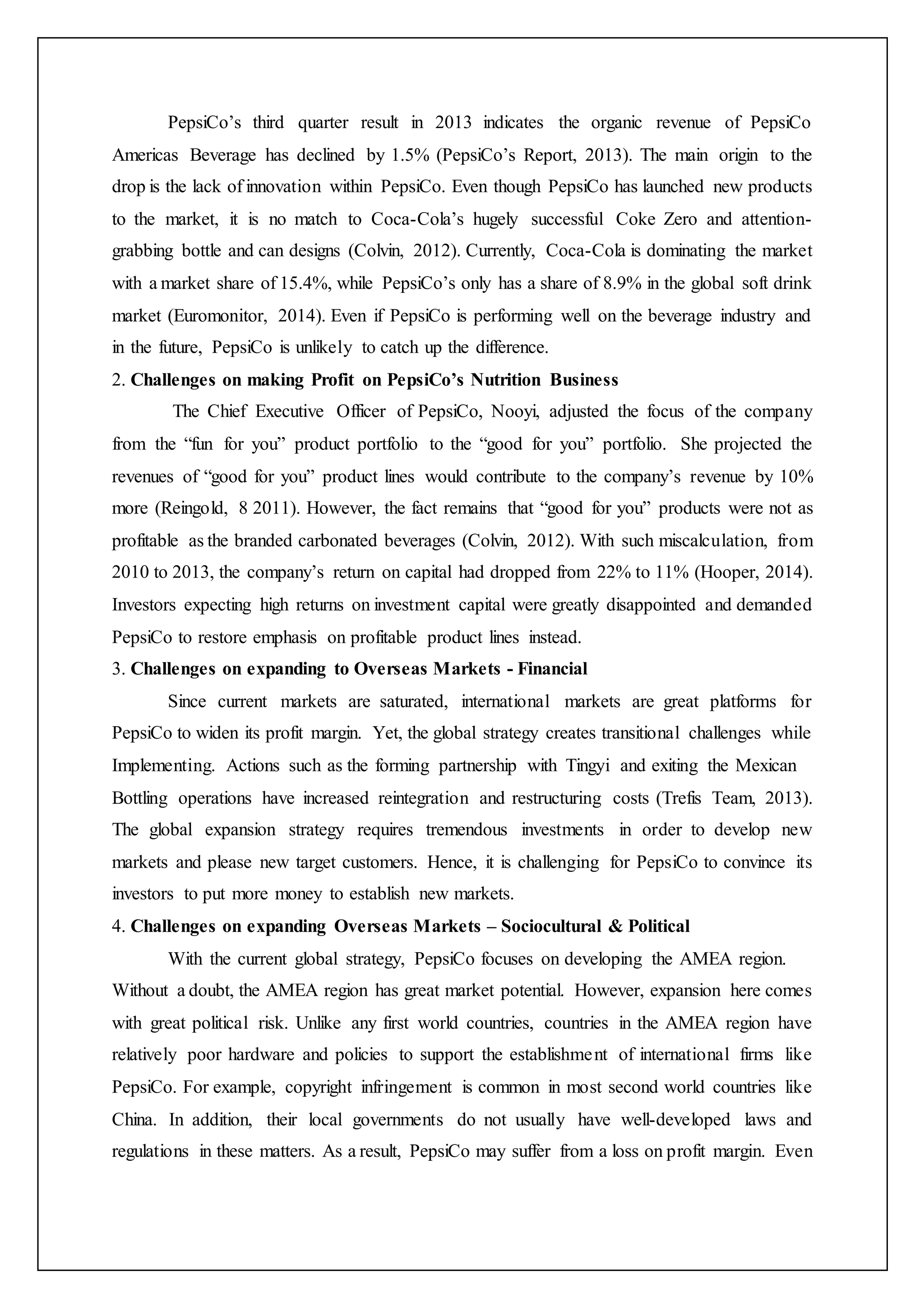 PepsiCo’s third quarter result in 2013 indicates the organic revenue of PepsiCo
Americas Beverage has declined by 1.5% (PepsiCo’s Report, 2013). The main origin to the
drop is the lack of innovation within PepsiCo. Even though PepsiCo has launched new products
to the market, it is no match to Coca-Cola’s hugely successful Coke Zero and attention-
grabbing bottle and can designs (Colvin, 2012). Currently, Coca-Cola is dominating the market
with a market share of 15.4%, while PepsiCo’s only has a share of 8.9% in the global soft drink
market (Euromonitor, 2014). Even if PepsiCo is performing well on the beverage industry and
in the future, PepsiCo is unlikely to catch up the difference.
2. Challenges on making Profit on PepsiCo’s Nutrition Business
The Chief Executive Officer of PepsiCo, Nooyi, adjusted the focus of the company
from the “fun for you” product portfolio to the “good for you” portfolio. She projected the
revenues of “good for you” product lines would contribute to the company’s revenue by 10%
more (Reingold, 8 2011). However, the fact remains that “good for you” products were not as
profitable as the branded carbonated beverages (Colvin, 2012). With such miscalculation, from
2010 to 2013, the company’s return on capital had dropped from 22% to 11% (Hooper, 2014).
Investors expecting high returns on investment capital were greatly disappointed and demanded
PepsiCo to restore emphasis on profitable product lines instead.
3. Challenges on expanding to Overseas Markets - Financial
Since current markets are saturated, international markets are great platforms for
PepsiCo to widen its profit margin. Yet, the global strategy creates transitional challenges while
Implementing. Actions such as the forming partnership with Tingyi and exiting the Mexican
Bottling operations have increased reintegration and restructuring costs (Trefis Team, 2013).
The global expansion strategy requires tremendous investments in order to develop new
markets and please new target customers. Hence, it is challenging for PepsiCo to convince its
investors to put more money to establish new markets.
4. Challenges on expanding Overseas Markets – Sociocultural & Political
With the current global strategy, PepsiCo focuses on developing the AMEA region.
Without a doubt, the AMEA region has great market potential. However, expansion here comes
with great political risk. Unlike any first world countries, countries in the AMEA region have
relatively poor hardware and policies to support the establishment of international firms like
PepsiCo. For example, copyright infringement is common in most second world countries like
China. In addition, their local governments do not usually have well-developed laws and
regulations in these matters. As a result, PepsiCo may suffer from a loss on profit margin. Even
 